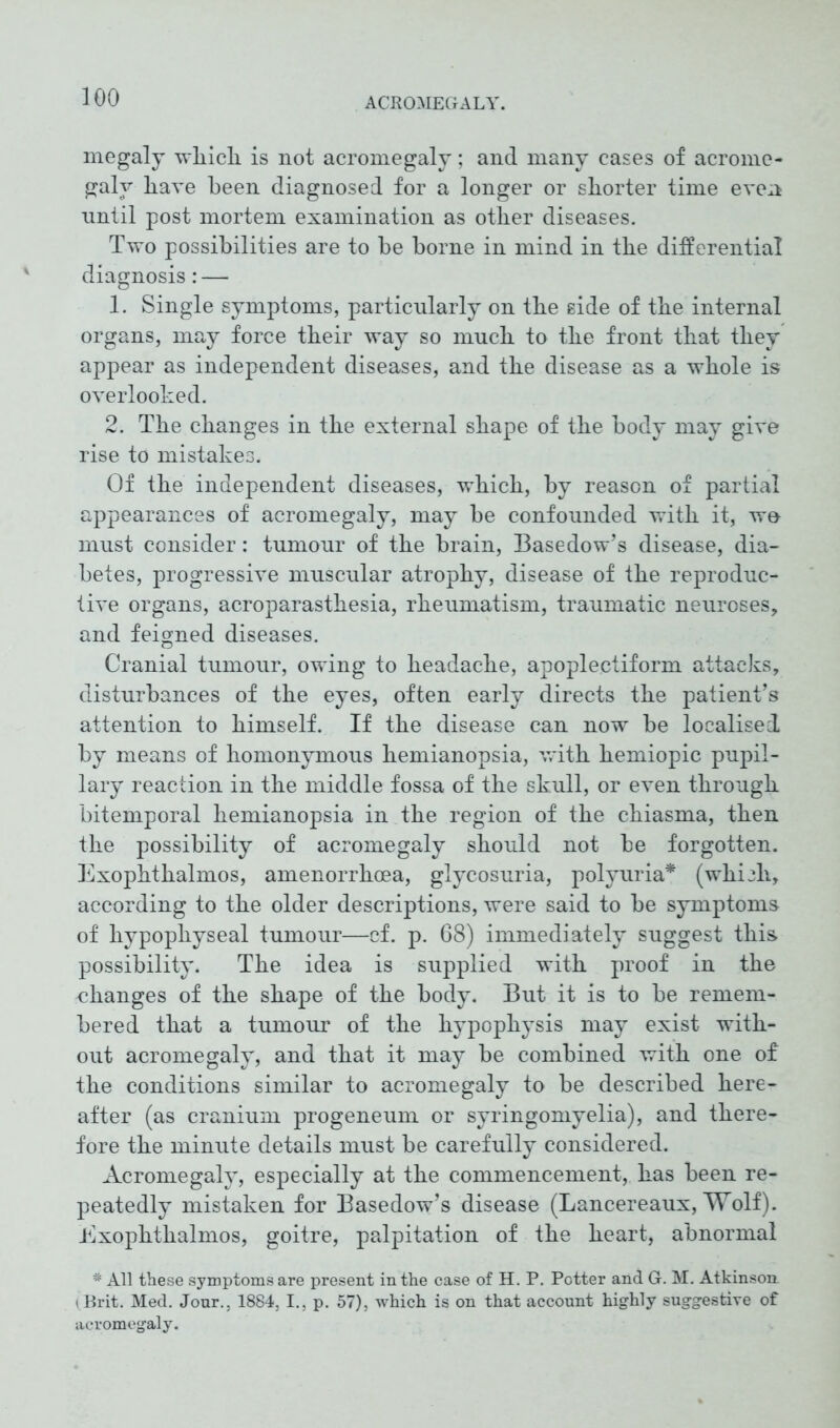 megaly which is not acromegaly; and many cases of acrome- galy have been diagnosed for a longer or shorter time even nntil post mortem examination as other diseases. Two possibilities are to he borne in mind in the differential diagnosis: — 1. Single symptoms, particularly on the side of the internal organs, may force their way so much to the front that they appear as independent diseases, and the disease as a whole is overlooked. 2. The changes in the external shape of the body may give rise to mistakes. Of the independent diseases, which, by reason of partial appearances of acromegaly, may he confounded with it, w& must consider: tumour of the brain, Basedow’s disease, dia- betes, progressive muscular atrophy, disease of the reproduc- tive organs, acroparasthesia, rheumatism, traumatic neuroses, and feigned diseases. Cranial tumour, owing to headache, apoplectiform attacks, disturbances of the eyes, often early directs the patient’s attention to himself. If the disease can now be localised by means of homonymous hemianopsia, with hemiopic pupil- lary reaction in the middle fossa of the skull, or even through bitemporal hemianopsia in the region of the chiasma, then the possibility of acromegaly should not be forgotten. Exophthalmos, amenorrhoea, glycosuria, polyuria* (which, according to the older descriptions, were said to be symptoms of hypophyseal tumour—cf. p. 68) immediately suggest this possibility. The idea is supplied with proof in the changes of the shape of the body. But it is to be remem- bered that a tumour of the hypophysis may exist with- out acromegaly, and that it may be combined with one of the conditions similar to acromegaly to be described here- after (as cranium progeneum or syringomyelia), and there- fore the minute details must be carefully considered. Acromegaly, especially at the commencement, has been re- peatedly mistaken for Basedow’s disease (Lancereaux, Wolf). Exophthalmos, goitre, palpitation of the heart, abnormal * All these symptoms are present in the case of H. P. Potter and G. M. Atkinson iBrit. Med. Jour., 1884, I., p. 57), which is on that account highly suggestive of acromegaly.