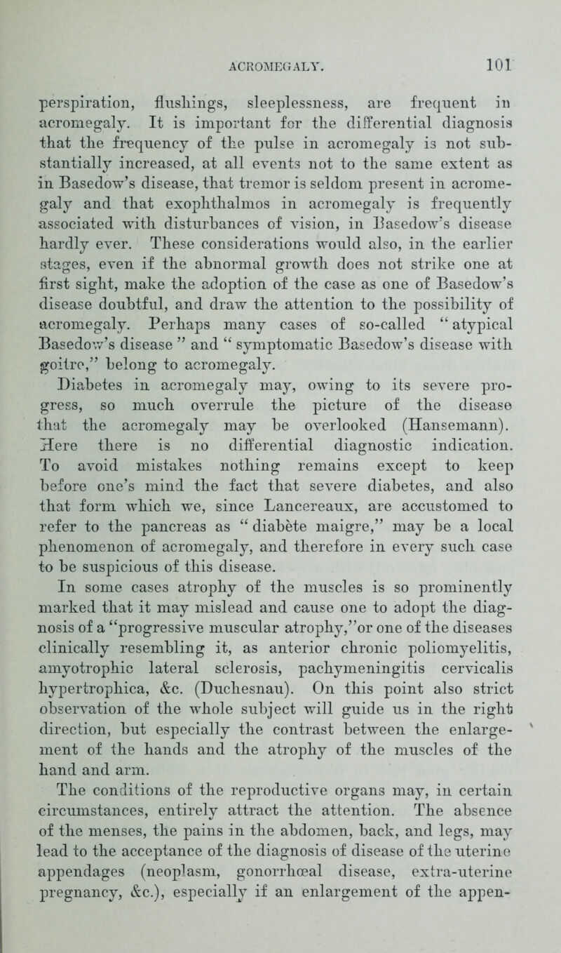 perspiration, flusliings, sleeplessness, are frequent in acromegaly. It is important for the differential diagnosis that the frequency of the pulse in acromegaly is not sub- stantially increased, at all events not to the same extent as in Basedow’s disease, that tremor is seldom present in acrome- galy and that exophthalmos in acromegaly is frequently associated with disturbances of vision, in Basedow’s disease hardly ever. These considerations would also, in the earlier stages, even if the abnormal growth does not strike one at first sight, make the adoption of the case as one of Basedow’s disease doubtful, and draw the attention to the possibility of acromegaly. Perhaps many cases of so-called “ atypical Basedow’s disease ” and “ symptomatic Basedow’s disease with goitre,” belong to acromegaly. Diabetes in acromegaly may, owing to its severe pro- gress, so much overrule the picture of the disease that the acromegaly may be overlooked (Hansemann). Here there is no differential diagnostic indication. To avoid mistakes nothing remains except to keep before one’s mind the fact that severe diabetes, and also that form which we, since Lancereaux, are accustomed to refer to the pancreas as “ diabete maigre,” may be a local phenomenon of acromegaly, and therefore in every such case to be suspicious of this disease. In some cases atrophy of the muscles is so prominently marked that it may mislead and cause one to adopt the diag- nosis of a “progressive muscular atrophy,”or one of the diseases clinically resembling it, as anterior chronic poliomyelitis, amyotrophic lateral sclerosis, pachymeningitis cervicalis hypertrophica, &c. (Duchesnau). On this point also strict observation of the whole subject will guide us in the right direction, but especially the contrast between the enlarge- ment of the hands and the atrophy of the muscles of the hand and arm. The conditions of the reproductive organs may, in certain circumstances, entirely attract the attention. The absence of the menses, the pains in the abdomen, back, and legs, may lead to the acceptance of the diagnosis of disease of the uterine appendages (neoplasm, gonorrhoeal disease, extra-uterine pregnancy, &c.), especially if an enlargement of the appen-