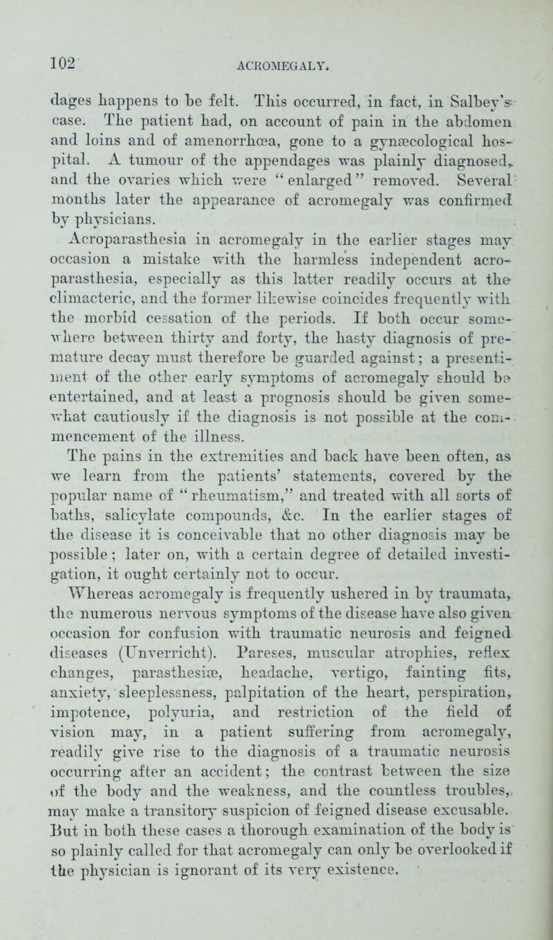 dages happens to be felt. This occurred, in fact, in SalbeyV case. Tbe patient bad, on account of pain in tbe abdomen and loins and of amenorrhoea, gone to a gynaecological hos- pital. A tumour of the appendages was plainly diagnosed,, and the ovaries which were “enlarged” removed. Several months later the appearance of acromegaly was confirmed by physicians. Acroparasthesia in acromegaly in the earlier stages may occasion a mistake with the harmless independent acro- parasthesia, especially as this latter readily occurs at the climacteric, and the former likewise coincides frequently with the morbid cessation of the periods. If both occur some- where between thirty and forty, the hasty diagnosis of pre- mature decay must therefore be guarded against; a presenti- ment of the other early symptoms of acromegaly should bo entertained, and at least a prognosis should be given some- what cautiously if the diagnosis is not possible at the com- mencement of the illness. The pains in the extremities and back have been often, as we learn from the patients’ statements, covered by the popular name of “ rheumatism,” and treated with all sorts of baths, salicylate compounds, &c. In the earlier stages of the disease it is conceivable that no other diagnosis may be possible; later on, with a certain degree of detailed investi- gation, it ought certainly not to occur. Whereas acromegaly is frequently ushered in by traumata, the numerous nervous symptoms of the disease have also given occasion for confusion with traumatic neurosis and feigned diseases (Unverricht). Pareses, muscular atrophies, reflex changes, parasthesim, headache, vertigo, fainting fits, anxiety, sleeplessness, palpitation of the heart, perspiration, impotence, polyuria, and restriction of the field of vision may, in a patient suffering from acromegaly, readily give rise to the diagnosis of a traumatic neurosis occurring after an accident; the contrast between the size of the body and the weakness, and the countless troubles,, may make a transitory suspicion of feigned disease excusable. But in both these cases a thorough examination of the body is so plainly called for that acromegaly can only be overlooked if the physician is ignorant of its very existence.