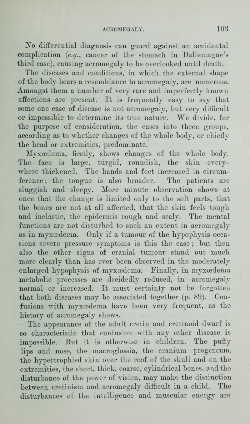 Xo differential diagnosis can guard against an accidental complication (e.g., cancer of the stomach in Dallemagne’s third case), causing acromegaly to he overlooked until death. The diseases and conditions, in which the external shape of the body bears a resemblance to acromegaly, are numerous. Amongst them a number of very rare and imperfectly known affections are present. It is frequently easy to say that some one case of disease is not acromegaly, but very difficult or impossible to determine its true nature. We divide, for the purpose of consideration, the cases into three groups, according as to whether changes of the whole body, or chiefly the head or extremities, predominate. Myxcedema, firstly, shows changes of the whole body. The face is large, turgid, roundish, the skin every- where thickened. The hands and feet increased in circum- ference ; the tongue is also broader. The patients are sluggish and sleepy. More minute observation < shows at once that the change is limited only to the soft parts, that the bones are not at all affected, that the skin feels tough and inelastic, the epidermis rough and scaly. The mental functions are not disturbed to such an extent in acromegaly as in myxcedema. Only if a tumour of the hypophysis occa- sions severe pressure symptoms is this the case; but then also the other signs of cranial tumour stand out much more clearly than has ever been observed in the moderately enlarged hypophysis of myxoedema. Finally, in myxcedema metabolic processes are decidedly reduced, in acromegaly normal or increased. It must certainly not be forgotten that both diseases may be associated together (p. 89). Con- fusions with myxcedema have been very frequent, as the history of acromegaly shows. The appearance of the adult cretin and cretinoid dwarf is so characteristic that confusion with any other disease is impossible. But it is otherwise in children. The puffy lips and nose, the macroglossia, the cranium progeneum, the hypertrophied skin over the rcof of the skull and on the extremities, the short, thick, coarse, cylindrical bones, and the disturbance of the power of vision, may make the distinction between cretinism and acromegaly difficult in a child. The disturbances of the intelligence and muscular energy are