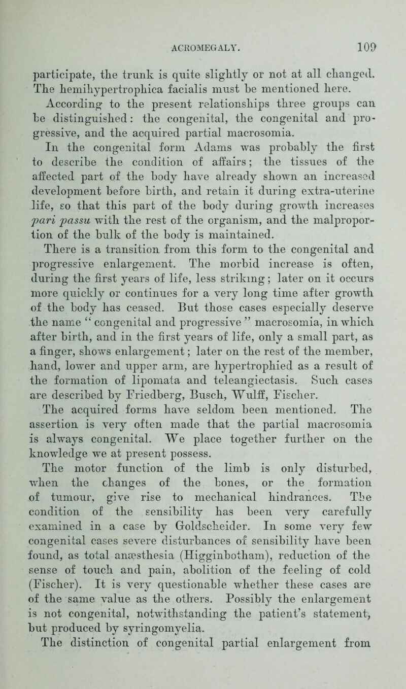 participate, the trunk is quite slightly or not at all changed. The hemihypertrophica facialis must be mentioned here. According to the present relationships three groups can he distinguished: the congenital, the congenital and pro- gressive, and the acquired partial macrosomia. In the congenital form Adams was probably the first to describe the condition of affairs; the tissues of the affected part of the body have already shown an increased development before birth, and retain it during extra-uterine life, so that this part of the body during growth increases pari passu with the rest of the organism, and the malpropor- tion of the bulk of the body is maintained. There is a transition from this form to the congenital and progressive enlargement. The morbid increase is often, during the first years of life, less striking; later on it occurs more quickly or continues for a very long time after growth of the body has ceased. But those cases especially deserve the name “ congenital and progressive ” macrosomia, in which after birth, and in the first years of life, only a small part, as a finger, shows enlargement; later on the rest of the member, hand, lower and upper arm, are hypertrophied as a result of the formation of lipomata and teleangiectasis. Such cases are described by Friedberg, Busch, Wulff, Fischer. The acquired forms have seldom been mentioned. The assertion is very often made that the partial macrosomia is always congenital. We place together further on the knowledge we at present possess. The motor function of the limb is only disturbed, when the changes of the bones, or the formation of tumour, give rise to mechanical hindrances. The condition of the sensibility has been very carefully examined in a case by Goldscheider. In some very few congenital cases severe disturbances of sensibility have been found, as total anaesthesia (Higginbotham), reduction of the sense of touch and pain, abolition of the feeling of cold (Fischer). It is very questionable whether these cases are of the same value as the others. Possibly the enlargement is not congenital, notwithstanding the patient’s statement, but produced by syringomyelia. The distinction of congenital partial enlargement from