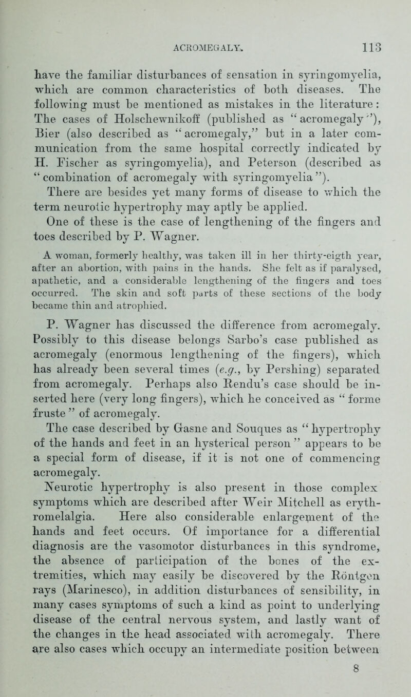 have the familiar disturbances of sensation in syringomyelia, which are common characteristics of both diseases. The following must be mentioned as mistakes in the literature: The cases of Holschewnikotf (published as “ acromegaly ”), Bier (also described as “ acromegaly,” but in a later com- munication from the same hospital correctly indicated by H. Fischer as syringomyelia), and Peterson (described a3 “combination of acromegaly with syringomyelia”). There are besides yet many forms of disease to which the term neurotic hypertrophy may aptly be applied. One of these is the case of lengthening of the fingers and toes described by P. Wagner. A woman, formerly healthy, was taken ill in her thirty-eigth year, after an abortion, with pains in the hands. She felt as if paralysed, apathetic, and a considerable lengthening of the fingers and toes occurred. The skin and soft parts of these sections of the body became thin and atrophied. P. Wagner has discussed the difference from acromegaly. Possibly to this disease belongs Sarbo’s case published as acromegaly (enormous lengthening of the fingers), which has already been several times (e.g., by Pershing) separated from acromegaly. Perhaps also Rendu’s case should be in- serted here (very long fingers), which he conceived as “ forme fruste ” of acromegaly. The case described by Gasne and Souques as “ hypertrophy of the hands and feet in an hysterical person ” appears to be a special form of disease, if it is not one of commencing acromegaly. Neurotic hypertrophy is also present in those complex symptoms which are described after Weir Mitchell as eryth- romelalgia. Here also considerable enlargement of the hands and feet occurs. Of importance for a differential diagnosis are the vasomotor disturbances in this syndrome, the absence of participation of the bones of the ex- tremities, which may easily be discovered by the Röntgen rays (Marinesco), in addition disturbances of sensibility, in many cases symptoms of such a kind as point to underlying disease of the central nervous system, and lastly want of the changes in the head associated with acromegaly. There are also cases which occupy an intermediate position between 8