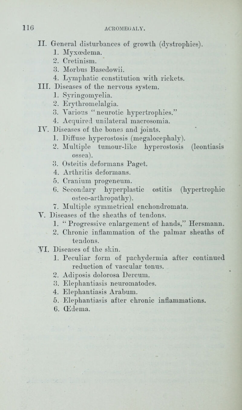 II. General disturbances of growth (dystrophies). 1. Myxcedema. 2. Cretinism. 3. Morbus Basedowii. 4. Lymphatic constitution with rickets. III. Diseases of the nervous system. 1. Syringomyelia. 2. Erythromelalgia. 3. Various “ neurotic hypertrophies.” 4. Acquired unilateral macrosomia. IT. Diseases of the bones and joints. 1. Diffuse hyperostosis (megalocephaly). 2. Multiple tumour-like hyperostosis (leontiasis ossea). 3. Osteitis deformans Paget. 4. Arthritis deformans. 5. Cranium progeneum. 6. Secondary hyperplastic ostitis (hypertrophic osteo-arthropathy). T. Multiple symmetrical enchondromata. Y. Diseases of the sheaths of tendons. 1. “ Progressive enlargement of hands,” Hersmann. 2. Chronic inflammation of the palmar sheaths of tendons. YI. Diseases of the skin. 1. Peculiar form of pachydermia after continued reduction of vascular tonus. 2. Adiposis dolorosa Dercum. 3. Elephantiasis neuromatodes. 4. Elephantiasis Arabum. 5. Elephantiasis after chronic inflammations. 6. (Edema.