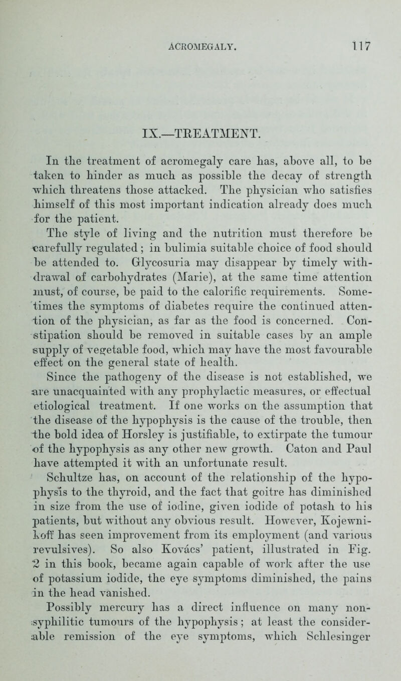 IX.—TREATMENT. In tlie treatment of acromegaly care lias, above all, to be taken to binder as much as possible the decay of strength which threatens those attacked. The physician who satisfies himself of this most important indication already does much for the patient. The style of living and the nutrition must therefore be carefully regulated ; in bulimia suitable choice of food should be attended to. Glycosuria may disappear by timely with- drawal of carbohydrates (Marie), at the same time attention must, of course, be paid to the calorific requirements. Some- times the symptoms of diabetes require the continued atten- tion of the physician, as far as the food is concerned. Con- stipation should be removed in suitable cases by an ample supply of vegetable food, which may have the most favourable effect on the general state of health. Since the pathogeny of the disease is not established, we are unacquainted with any prophylactic measures, or effectual etiological treatment. If one works on the assumption that the disease of the hypophysis is the cause of the trouble, then Ihe bold idea of Horsley is justifiable, to extirpate the tumour of the hypophysis as any other new growth. Caton and Paul have attempted it with an unfortunate result. Schultze has, on account of the relationship of the hypo- physis to the thyroid, and the fact that goitre has diminished in size from the use of iodine, given iodide of potash to his patients, but without any obvious result. However, Kojewni- koff has seen improvement from its employment (and various revulsives). So also Kovacs’ patient, illustrated in Fig. 2 in this book, became again capable of work after the use of potassium iodide, the eye symptoms diminished, the pains in the head vanished. Possibly mercury has a direct influence on many non- ;syphilitic tumours of the hypophysis; at least the consider- able remission of the eye symptoms, which Schlesinger