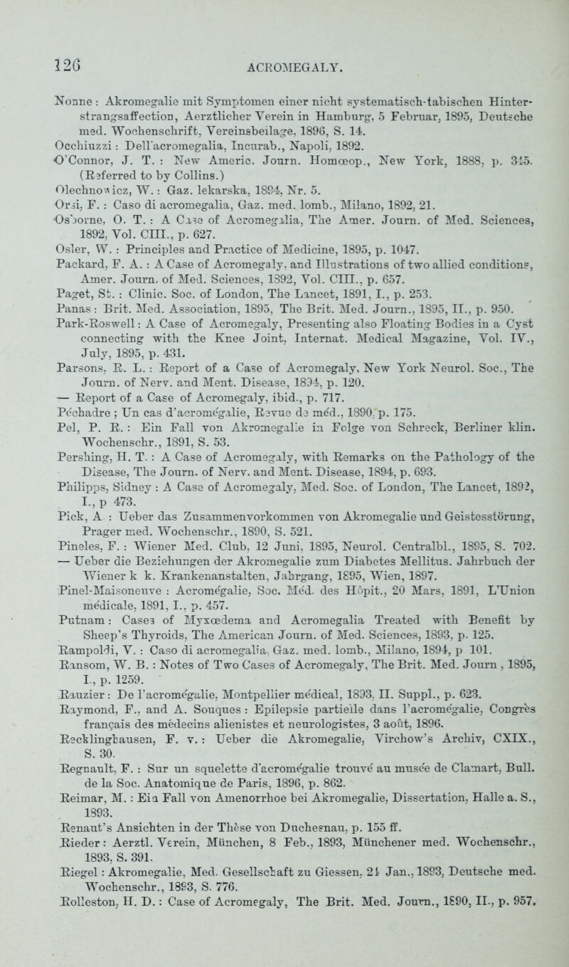 Nonne : Akromegalie mit Symptomen einer nicht systematisch-tabischen Hinter* strangsaff ection, Aerztlicher Verein in Hamburg, 5 Februar, 1895, Deutsche med. Wochenschrift, Vereinsbeilage, 1896, S. 14. Occhiuzzi: Dell'acromegalia, Incurab., Napoli, 1892. O’Connor, J. T. : New Americ. Journ. Homceop., New York, 1888, p. 315. (Referred to by Collins.) Olechnowicz, W.: Gaz. lekarska, 1894, Nr. 5. Orsi, F. : Caso di acromegalia, Gaz. med. lomb., Milano, 1892, 21. Osborne, O. T. : A Case of Acromegalia, The Amer. Journ. of Med. Sciences, 1892, Vol. CHI., p. 627. Osler, W. : Principles and Practice of Medicine, 1895, p. 1047. Packard, F. A. : A Case of Acromegaly, and Illustrations of two allied conditions, Amer. Journ. of Med. Sciences, 1392, Vol. CHI., p. 657. Paget, St. : Clinic. Soc. of London, The Lancet, 1891,1., p. 253. Panas: Brit. Med. Association, 1895, The Brit. Med. Journ., 1895, II., p. 950. Park-Roswell: A Case of Acromegaly, Presenting also Floating Bodies in a Cyst connecting with the Knee Joint, Internat. Medical Magazine, Vol. IV., July, 1895, p. 431. Parsons, R. L. : Report of a Case of Acromegaly, New York Neurol. Soc., The Journ. of Nerv, and Ment. Disease, 1894, p. 120. — Report of a Case of Acromegaly, ibid., p. 717. Pechadre ; Un cas d’acromegalie, Revue de med., 1890, p. 175. Pel, P. R. : Ein Fall von Akromegalie in Folge von Schreck, Berliner klin. Wochenschr., 1891, S. 53. Pershing, H. T.: A Case of Acromegaly, with Remarks on the Pathology of the Disease, The Journ. of Nerv, and Ment. Disease, 1894, p. 693. Philipps, Sidney : A Case of Acromegaly, Med. Soc. of London, The Lancet, 1892, I.,p 473. Pick, A : Ueber das Zusammen Vorkommen von Akromegalie und Geistesstörung, Prager med. Wochenschr., 1890, S. 521. Pineies, F. : Wiener Med. Club, 12 Juni, 1895, Neurol. Centralbl., 1895, S. 702. — Ueber die Beziehungen der Akromegalie zum Diabetes Mellitus. Jahrbuch der Wiener k k. Krankenanstalten, Jahrgang, 1895, Wien, 1897. Pinel-Maisoneuve : Acromegalie, Soc. Med. des Hopit., 20 Mars, 1891, L’Union me'dicale, 1891, I., p. 457. Putnam: Case3 of Myxoedema and Acromegalia Treated with Benefit by Sheep’s Thyroids, The American Journ. of Med. Sciences, 1893, p. 125. Rampoldi, V. : Caso di acromegalia, Gaz. med. lomb., Milano, 1894, p 101. Ransom, W. B. : Notes of Two Cases of Acromegaly, The Brit. Med. Journ , 1895, L, p. 1259. Rauzier: De l’acromegalie, Montpellier medical, 1893, II. Suppl., p. 623. Raymond, F., and A. Souques : Epilepsie partielle dans 1’acromegalie, Congres franQais des medecins alienistes et neurologistes, 3 aoüt, 1896. Recklinghausen, F. v. : Ueber die Akromegalie, Virchow’s Archiv, CXIX., S. 30. Regnault, F. : Sur un squelette d’acromegalie trouve' au musee de Clamart, Bull, de la Soc. Anatomique de Paris, 1896, p. 862. Reimar, M.: Eia Fall von Amenorrhoe bei Akromegalie, Dissertation, Halle a. S., 1893. Renaut’s Ansichten in der These von Duchesnau, p. 155 ff. Rieder: Aerztl. Verein, München, 8 Feb., 1893, Münchener med. Wochenschr., 1893, S. 391. Riegel: Akromegalie, Med. Gesellschaft zu Giessen. 21 Jan., 1893, Deutsche med. Wochenschr., 1893, S. 776. Rolleston, H. D.: Case of Acromegaly, The Brit. Med. Journ., 1890, II., p. 957.