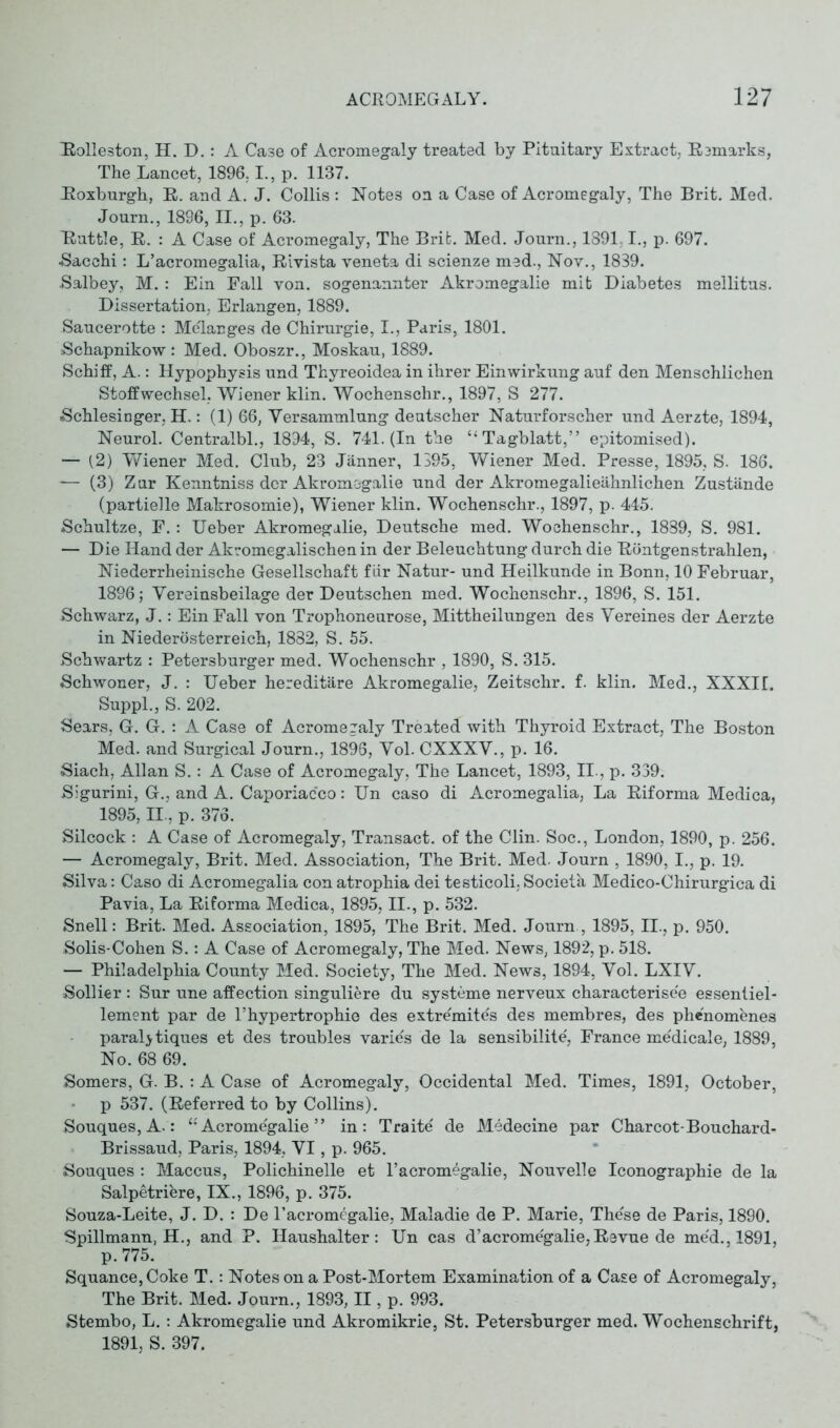 Rolleston, H. D.: A Case of Acromegaly treated by Pituitary Extract, Remarks, The Lancet, 1896, L, p. 1137. Roxburgh, R. and A. J. Collis : Notes on a Case of Acromegaly, The Brit. Med. Journ., 1896, II., p. 63. Rüttle, R. : A Case of Acromegaly, The Brifc. Med. Journ., 1891.1., p. 697. ■Sacehi: L’acromegalia, Rivista veneta di scienze med., Nov., 1839. Salbey, M. : Ein Fall von. sogenannter Akromegalie mit Diabetes mellitus. Dissertation, Erlangen, 1889. Saucerotte : Melanges de Chirurgie, I., Paris, 1801. Schapnikow: Med. Oboszr., Moskau, 1889. Schiff, A.: Hypophysis und Thyreoidea in ihrer Einwirkung auf den Menschlichen Stoffwechsel, Wiener klin. Wochenschr., 1897, S 277. Schlesinger, H.: (1) 66, Versammlung deutscher Naturforscher und Aerzte, 1894, Neurol. Centralbl., 1894, S. 741. (In the “Tagblatt,” epitomised). — (2) Wiener Med. Club, 23 Jänner, 1395, Wiener Med. Presse, 1895, S. 186. — (3) Zur Kenntniss der Akromegalie und der Akromegalieähnlichen Zustände (partielle Makrosomie), Wiener klin. Wochenschr., 1897, p. 445. Schultze, F. : Ueber Akromegalie, Deutsche med. Wochenschr., 1889, S. 981. — Die Hand der Akromegalischen in der Beleuchtung durch die Röntgen strahlen, Niederrheinische Gesellschaft für Natur- und Heilkunde in Bonn, 10 Februar, 1896; Vereinsbeilage der Deutschen med. Wochenschr., 1896, S. 151. Schwarz, J.: Ein Fall von Trophoneurose, Mittheilungen des Vereines der Aerzte in Niederösterreich, 1882, S. 55. Schwartz : Petersburger med. Wochenschr , 1890, S. 315. Schwoner, J. : Ueber hereditäre Akromegalie, Zeitschr. f. klin. Med., XXXH. Suppl., S. 202. Sears, G. G. : A Case of Acromezaly Treated with Thyroid Extract, The Boston Med. and Surgical Journ., 1896, Vol. CXXXV., p. 16. Siach, Allan S.: A Case of Acromegaly, The Lancet, 1893, II., p. 339. Sigurini, G., and A. Caporiacco: Un caso di Acromegalia, La Riforma Medica, 1895, II, p. 376. Silcock : A Case of Acromegaly, Transact, of the Clin. Soc., London, 1890, p. 256. — Acromegaly, Brit. Med. Association, The Brit. Med. Journ , 1890, I., p. 19. Silva: Caso di Acromegalia con atrophia dei testicoli, Societa Medico-Chirurgica di Pavia, La Riforma Medica, 1895, II., p. 532. Snell: Brit. Med. Association, 1895, The Brit. Med. Journ , 1895, II., p. 950. Solis-Cohen S.: A Case of Acromegaly, The Med. News, 1892, p. 518. — Philadelphia County Med. Society, The Med. News, 1894, Vol. LXIV. Sollier : Sur une affection singuliere du Systeme nerveux characterised essentiel- lement par de l’hypertrophie des extremites des membres, des phe'nomenes paraljtiques et des troubles varie's de la sensibilite, France medicale, 1889, No. 68 69. Somers, G. B. : A Case of Acromegaly, Occidental Med. Times, 1891, October, p 537. (Referred to by Collins). Souques, A.: “ Acromegalie ” in: Traite de Medecine par Charcot-Bouchard- Brissaud, Paris, 1894, VI, p. 965. Souques : Maccus, Polichinelle et l’acromegalie, Nouvelle Iconographie de la Salpetrifere, IX., 1896, p. 375. Souza-Leite, J. D. : De l’acromegalie, Maladie de P. Marie, These de Paris, 1890. Spillmann, H., and P. Haushalter: Un cas d’acromegalie,Revue de me'd., 1891, p.775. Squance, Coke T.: Notes on a Post-Mortem Examination of a Case of Acromegaly, The Brit. Med. Journ., 1893, II, p. 993. Stembo, L.: Akromegalie und Akromikrie, St. Petersburger med. Wochenschrift, 1891, S. 397.