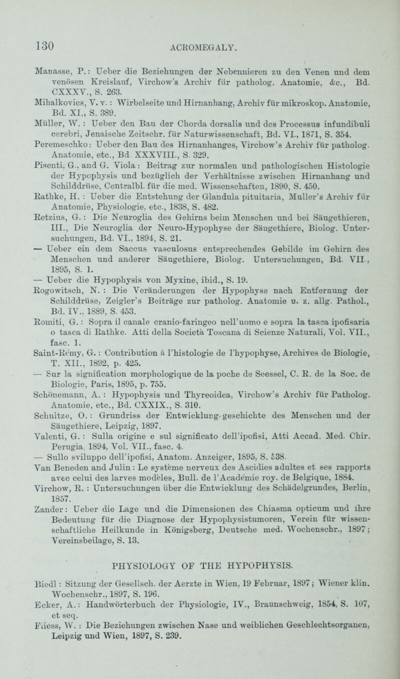 Manasse, P.: Ueber die Beziehungen der Nebennieren zu den Venen und dem venösen Kreislauf, Virchow’s Archiv für patholog. Anatomie, &c., Bd. CXXXV., S. 263. Mihalkovics, V. v.: Wirbelseite und Hirnanhang, Archiv für mikroskop. Anatomie, Bd. XI., S. 389. Müller, W. : Ueber den Bau der Chorda dorsalis und des Processus infundibuli cerebri, Jenaische Zeitschr. für Naturwissenschaft, Bd. VI., 1871, S. 354. Peremeschko: Ueber den Bau des Hirnanhanges, Virchow’s Archiv für patholog. Anatomie, etc., Bd XXXVIII., S. 329. Pisenti, G., and G. Viola : Beitrag zur normalen und pathologischen Histologie der Hypophysis und bezüglich der Verhältnisse zwischen Hirnanhang und Schilddrüse, Centralbl. für die med. Wissenschaften, 1890, S. 450. Rathke, H. : Ueber die Entstehung der Glandula pituitaria, Muller’s Archiv für Anatomie, Physiologie, etc., 1838, S. 482. Retzius, G.: Die Neuroglia des Gehirns beim Menschen und bei Säugethieren, III., Die Neuroglia der Neuro-Hypophyse der Säugethiere, Biolog. Unter- suchungen, Bd. VI., 1894, S. 21. — Ueber ein dem Saccus vasculosus entsprechendes Gebilde im Gehirn des Menschen und anderer Säugethiere, Biolog. Untersuchungen, Bd. VII., 1895, S. 1. — Ueber die Hypophysis von Myxine, ibid., S. 19. Rogowitsch, N. : Die Veränderungen der Hypophyse nach Entfernung der Schilddrüse, Zeigler’s Beiträge zur patholog. Anatomie u. z. allg. Pathol., Bd. IV., 1889, S. 453. Romiti, G. : Sopra il canale cranio-faringeo nell’uomo e sopra la tasca ipofisaria o tasca di Rathke. Atti della Societä Toscana di Scienze Naturali, Vol. VII., fase. 1. Saint-Remy, G.: Contribution ä l’histologie de l’hypophyse, Archives de Biologie, T. XII., 1892, p. 425. — Sur la signification morphologique de la poche de Seessei, C. R. de la Soc. de Biologie, Paris, 1895, p. 755. Schönemann, A. : Hypophysis und Thyreoidea, Virchow’s Archiv für Patholog. Anatomie, etc., Bd. CXXIX., S. 310. Schultze, O.: Grundriss der Entwicklung-geschichte des Menschen und der Säugethiere, Leipzig, 1897. Valenti, G. : Sulla origine e sul significato dell’ipofisi, Atti Accad. Med. Chir. Perugia, 1894, Vol. VII., fase. 4. — Sullo sviluppo dell’ipofisi, Anatom. Anzeiger, 1895, S. 538. Van Beneden and Julin : Le Systeme nerveux des Ascidies adultes et ses rapports avec celui des larves modules, Bull, de l’Academie roy. de Belgique, 1884. Virchow, R. : Untersuchungen über die Entwicklung des Schädelgrundes, Berlin, 1857. Zander: Ueber die Lage und die Dimensionen des Chiasma opticum und ihre Bedeutung für die Diagnose der Hypophysistumoren, Verein für wissen- schaftliche Heilkunde in Königsberg, Deutsche med. Wochenschr., 1897; Vereinsbeilage, S. 13. PHYSIOLOGY OF THE HYPOPHYSIS. Biedl: Sitzung der Gesellsch. der Aerzte in Wien, 19 Februar, 1897; Wiener klin. Wochenschr., 1897, S. 196. Ecker, A.: Handwörterbuch der Physiologie, IV., Braunschweig, 1854, S. 107, et seq. Fiiess, W. : Die Beziehungen zwischen Nase und weiblichen Geschlechtsorganen, Leipzig und Wien, 1897, S. 239.