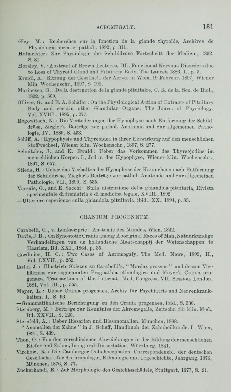 Gley, M.: ReCherches sur la fonction de la glande thyroi'de, Archives de Physiologie norm, et pathol., 1892, p 311. Hofmeister: Zur Physiologie der Schilddrüse Fortschritt der Medicin, 1892, S. 81. Horsley, Y.: Abstract of Brown Lectures, III., Functional Nervous Disorders due to Loss of Thyroid Gland and Pituitary Body, The Lancet, 1886, I., p. 5. Kreidl, A.: Sitzung der Gesellseh. der Aerzte in Wien, 19 Februar, 1897, Wiener klin. Wochenschr., 1897, S 196. Marinesco, G.: De la destruction de la glande pituitaire, C. R. de la. Soc. de Biol., 1892, p. 509. Olliver, G., and E. A. Schäfer : On the Physiological Action of Extracts of Pituitary Body and certain other Glandular Organs, The Journ. of Physiology, Vol. XVIII., 1895, p. 277. Rogowitsch, N.: Die Veränderungen der Hypophyse nach Entfernung der Schild- drüse, Ziegler’s Beiträge zur pathol. Anatomie und zur allgemeinen Patho- logie, IV., 1889, S. 453. Schiff, A.: Hypophysis und Thyreoidea in ihrer Einwirkung auf den menschlichen Stoffwechsel, Wiener klin. Wochenschr., 1897, S. 277. Schnitzler, J., and K. Ewald: Ueber das Vorkommen des Thyreojodins im menschlichen Körper. I., Jod in der Hypophyse, Wiener klin. Wochenschr., 1897, S. 657. Stieda, H.: Ueber das Verhalten der Hypophyse des Kaninchens nach Entfernung der Schilddrüse, Ziegler’s Beiträge zur pathol. Anatomie und zur allgemeinen Pathologie, VII., 1890, S. 535. Vassale, G., and E. Sacchi: Sulla distruzione della ghiandola pituitaria, Rivista sperimentale di freniatria e di medicina legale, XVIII., 1892. —Ulteriore esperienze sulla ghiandola pituitaria, ibid., XX., 1894, p. 83. CRANIUM PROGENEUM. Carabelli, G., v. Lunkaszprie : Anatomie des Mundes, Wien, 1842. Davis, J. B.: On Synostotic Crania among Aboriginal Races of Man, Natuurkundige Verhandelin gen van de hollandsehe Maatschappij der Wetenschappen te Haarlem, Bd. XXI., 1864, p. 35. Gordinier, H. C.: Two Cases of Acromegaly, The Med. News, 1895, II., Vol. LXVII, p. 262. Iszlai, J.: Illustrirte Skizzen zu Carabelli’s, “ Mordax prossus ” und dessen Ver- hältniss zur sogenannten Prognathia ethnologica und Meyer’s Crania pro- genaea, Transactions of the Internat. Med. Congress, VII. Session, London, 1881, Vol. HL, p. 555. Meyer, L. : Ueber Crania progenaea, Archiv für Psychiatrie und Nervenkrank- heiten, I., S. 96. —Grammatikalische Berichtigung zu den Crania progenaea, ibid., S. 336. Sternberg, M. : Beiträge zur Kenntniss der Akromegalie, Zeitschr. für klin. Med., Bd. XXVII., S. 120. Sternfeld, A.: Ueber Bissarten und Bissanomalien, München, 1888. —“Anomalien der Zähne ” in J. Schelf, Handbuch der Zahnheilkunde, I, Wien, 1891, S. 439. Thon, O.: Von den verschiedenen Abweichungen in der Bildung der menschlichen Kiefer und Zähne, Inaugural-Dissertation, Würzburg, 1841. Virchow, R. : Die Camburger Dolichocephalen. Correspondenzbl. der deutschen Gesellschaft für Anthropologie, Ethnologie undUrgeschichte, Jahrgang, 1876, München, 1876, S. 77. Zuckerkandl, E.: Zur Morphologie des Gesichtßschädels, Stuttgart, 1877, S. 91.