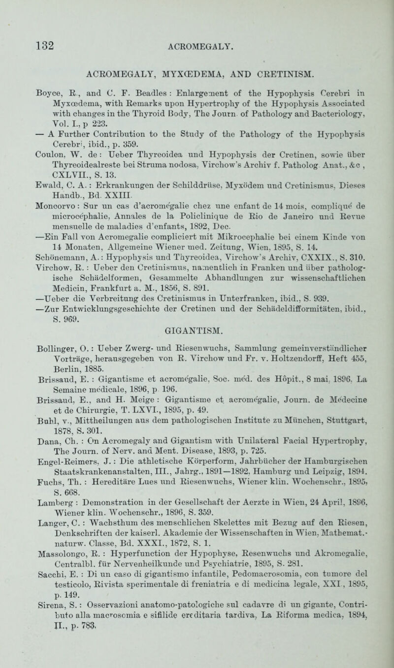 ACROMEGALY, MYXCEDEMA, AND CRETINISM. Boyce, R., and C. F. Beadles : Enlargement of the Hypophysis Cerebri in Myxcedema, with Remarks upon Hypertrophy of the Hypophysis Associated with changes in the Thyroid Body, The Journ. of Pathology and Bacteriology, Yol. I., p 223. — A Further Contribution to the Study of the Pathology of the Hypophysis Cerebri, ibid., p. 359. Coulon, W. de : Ueber Thyreoidea und Hypophysis der Cretinen, sowie über Thyreoidealreste bei Struma nodosa, Virchow’s Archiv f. Patholog Anat., &c , CXLVIL, S. 13. Ewald, C. A.: Erkrankungen der Schilddrüse, Myxödem und Cretinismus, Dieses Handb., Bd. XXIII. Moncorvo: Sur un cas d’acromcgalie chez une enfant de 14 mois, complique' de microce'phalie, Annales de la Policlinique de Rio de Janeiro und Revue mensuelle de maladies d’enfants, 1892, Dec. —Ein Fall von Acromegalie compliciert mit Mikrocephalie bei einem Kinde von 14 Monaten, Allgemeine Wiener med. Zeitung, Wien, 1895, S. 14. Schönemann, A.: Hypophysis und Thyreoidea, Virchow’s Archiv, CXXIX., S. 310. Virchow, R. : Ueber den Cretinismus, namentlich in Franken und über patholog- ische Schädelformen, Gesammelte Abhandlungen zur wissenschaftlichen Medicin, Frankfurt a. M., 1856, S. 891. —Ueber die Verbreitung des Cretinismus in Unterfranken, ibid., S. 939. —Zur Entwicklungsgeschichte der Cretinen und der Schädeldifformitäten, ibid., S. 969. GIGANTISM. Bollinger, 0.: Ueber Zwerg- und Riesenwuchs, Sammlung gemeinverständlicher Vorträge, herausgegeben von R. Virchow und Fr. v. Holtzendorff, Heft 455, Berlin, 1885. Brissaud, E. : Gigantisme et acromegalie, Soc. med. des Höpit., 8 mai. 1896, La Semaine medicale, 1896, p. 196. Brissaud, E., and H. Meige : Gigantisme et acromegalie, Journ. de Medecine et de Chirurgie, T. LXVL, 1895, p. 49. Buhl, v., Mittheilungen aus dem pathologischen Institute zu München, Stuttgart, 1878, S. 301. Dana, Ch. : On Acromegaly and Gigantism with Unilateral Facial Hypertrophy, The Journ. of Nerv, and Ment. Disease, 1893, p. 725. Engel-Reimers, J.: Die athletische Körperform, Jahrbücher der Hamburgischen Staatskrankenanstalten, III., Jahrg., 1891—1892, Hamburg und Leipzig, 1894. Fuchs, Th. : Hereditäre Lues und Riesenwuchs, Wiener klin. Wochenschr., 1895, S. 668. Lamberg : Demonstration in der Gesellschaft der Aerzte in Wien, 24 April, 1896, Wiener klin. Wochenschr., 1896, S. 359. Langer, C. : Wachsthum des menschlichen Skelettes mit Bezug auf den Riesen, Denkschriften der kaiserl. Akademie der Wissenschaften in Wien, Matbemat.- naturw. Classe, Bd. XXXI., 1872, S. 1. Massolongo, R. : Hyperfunction der Hypophyse, Resenwuchs und Akromegalie, Centralbl. für Nervenheilkunde und Psychiatrie, 1895, S. 281. Sacchi, E. : Di un caso di gigantismo infantile, Pedomacrosomia, con tumore del testicolo, Ri vista sperimentale di freniatria e di medicina legale, XXI., 1895, p. 149. Sirena, S.: Osservazioni anatomo-patologiche sul cadavre di un gigante, Contri- buto alia macrosomia e sifilide ereditaria tardiva, La Riforma medica, 1894, II., p- 783.