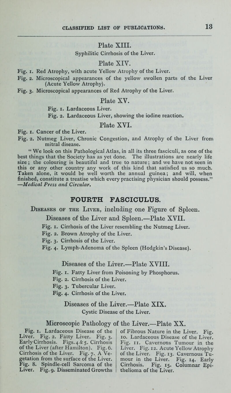 18 Plate XIII. Syphilitic Cirrhosis of the Liver. Plate XIY. Fig. i. Red Atrophy, with acute Yellow Atrophy of the Liver. Fig. 2. Microscopical appearances of the yellow swollen parts of the Liver (Acute Yellow Atrophy). Fig. 3. Microscopical appearances of Red Atrophy of the Liver. Plate XY. Fig. 1. Lardaceous Liver. Fig. 2. Lardaceous Liver, showing the iodine reaction. Plate XYI. Fig. 1. Cancer of the Liver. Fig. 2. Nutmeg Liver, Chronic Congestion, and Atrophy of the Liver from mitral disease. “ We look on this Pathological Atlas, in all its three fasciculi, as one of the best things that the Society has as yet done. The illustrations are nearly life size ; the colouring is beautiful and true to nature; and we have not seen in this or any other country any work of this kind that satisfied us so much. Taken alone, it would be well worth the annual guinea; and will, when finished, constitute a treatise which every practising physician should possess.” —Medical Press and Circular. FOURTH FASCICULUS. Diseases of the Liver, including one Figure of Spleen. Diseases of the Liver and Spleen.—Plate XVII. Fig. 1. Cirrhosis of the Liver resembling the Nutmeg Liver. Fig. 2. Brown Atrophy of the Liver. Fig. 3. Cirrhosis of the Liver. Fig. 4. Lymph-Adenoma of the Spleen (Hodgkin’s Disease). Diseases of the Liver.—Plate XVIII. Fig. 1. Fatty Liver from Poisoning by Phosphorus. Fig. 2. Cirrhosis of the Liver. Fig* 3* Tubercular Liver. Fig. 4. Cirrhosis of the Liver. Diseases of the Liver.—Plate XIX. Cystic Disease of the Liver. Microscopic Pathology of the Liver.—Plate XX. Fig. 1. Lardaceous Disease of the Liver. Fig. 2. Fatty Liver. Fig. 3. Early Cirrhosis. Figs. 4 & 5. Cirrhosis of the Liver (after Hamilton). Fig. 6. Cirrhosis of the Liver. Fig. 7. A Ve- getation from the surface of the Liver. Fig. 8. Spindle-cell Sarcoma of the Liver. Fig. 9. Disseminated Growths of Fibrous Nature in the Liver. Fig. 10. Lardaceous Disease of the Liver. Fig. 11. Cavernous Tumour in the Liver. Fig. 12. Acute Yellow Atrophy of the Liver. Fig. 13. Cavernous Tu- mour in the Liver. Fig. 14. Early Cirrhosis. Fig. 15. Columnar Epi- thelioma of the Liver.