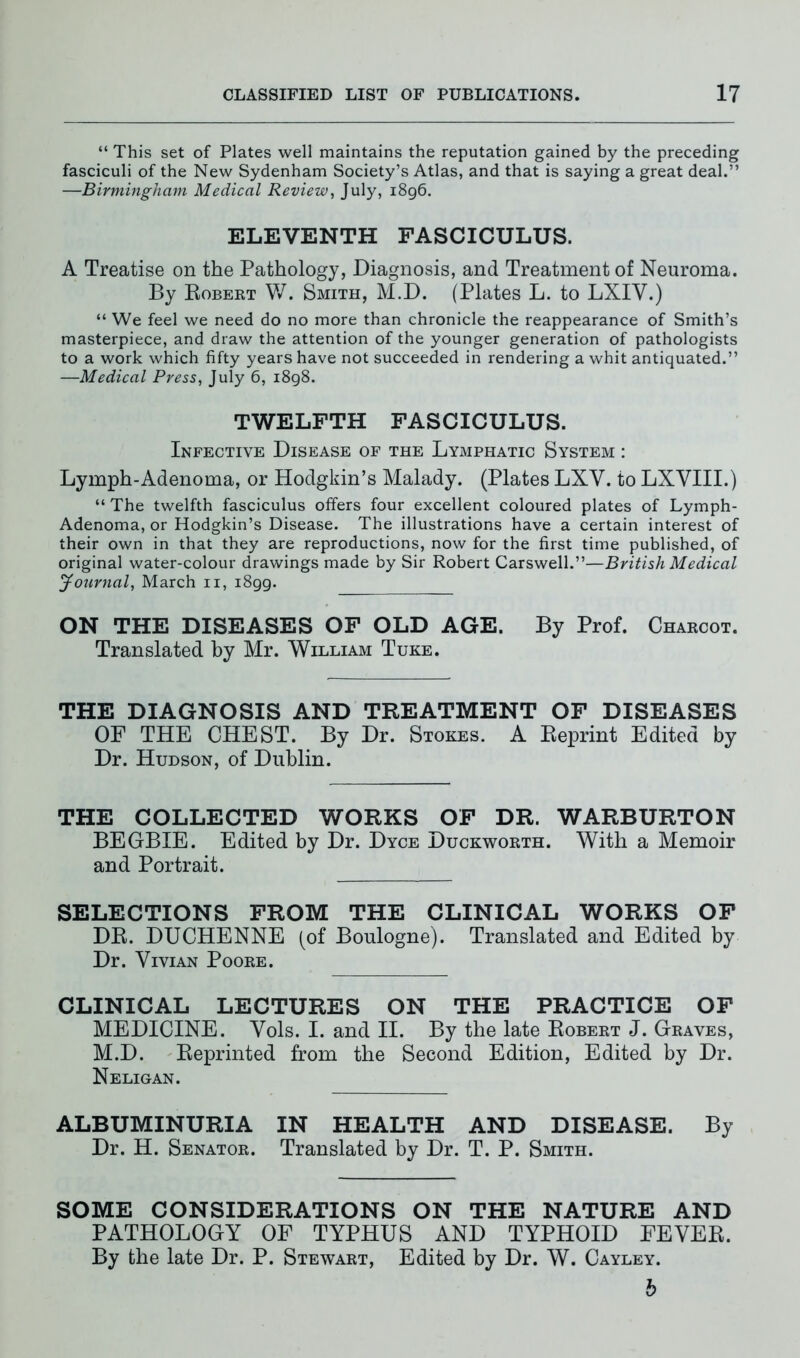 “ This set of Plates well maintains the reputation gained by the preceding fasciculi of the New Sydenham Society’s Atlas, and that is saying a great deal.” —Birmingham Medical Review, July, 1896. ELEVENTH FASCICULUS. A Treatise on the Pathology, Diagnosis, and Treatment of Neuroma. By Robert W. Smith, M.D. (Plates L. to LXIV.) “ We feel we need do no more than chronicle the reappearance of Smith’s masterpiece, and draw the attention of the younger generation of pathologists to a work which fifty years have not succeeded in rendering a whit antiquated.” —Medical Press, July 6, 1898. TWELFTH FASCICULUS. Infective Disease of the Lymphatic System : Lymph-Adenoma, or Hodgkin’s Malady. (Plates LXV. to LXVIII.) “ The twelfth fasciculus offers four excellent coloured plates of Lymph- Adenoma, or Hodgkin’s Disease. The illustrations have a certain interest of their own in that they are reproductions, now for the first time published, of original water-colour drawings made by Sir Robert Carswell.”—British Medical Journal, March 11, 1899. ON THE DISEASES OF OLD AGE. By Prof. Charcot. Translated by Mr. William Tuke. THE DIAGNOSIS AND TREATMENT OF DISEASES OF THE CHEST. By Dr. Stokes. A Reprint Edited by Dr. Hudson, of Dublin. THE COLLECTED WORKS OF DR. WARBURTON BEGBIE. Edited by Dr. Dyce Duckworth. With a Memoir and Portrait. SELECTIONS FROM THE CLINICAL WORKS OF DR. DUCHENNE (of Boulogne). Translated and Edited by Dr. Vivian Poore. CLINICAL LECTURES ON THE PRACTICE OF MEDICINE. Vols. I. and II. By the late Robert J. Graves, M.D. Reprinted from the Second Edition, Edited by Dr. Neligan. ALBUMINURIA IN HEALTH AND DISEASE. By Dr. H. Senator. Translated by Dr. T. P. Smith. SOME CONSIDERATIONS ON THE NATURE AND PATHOLOGY OF TYPHUS AND TYPHOID FEVER. By the late Dr. P. Stewart, Edited by Dr. W. Cayley. b