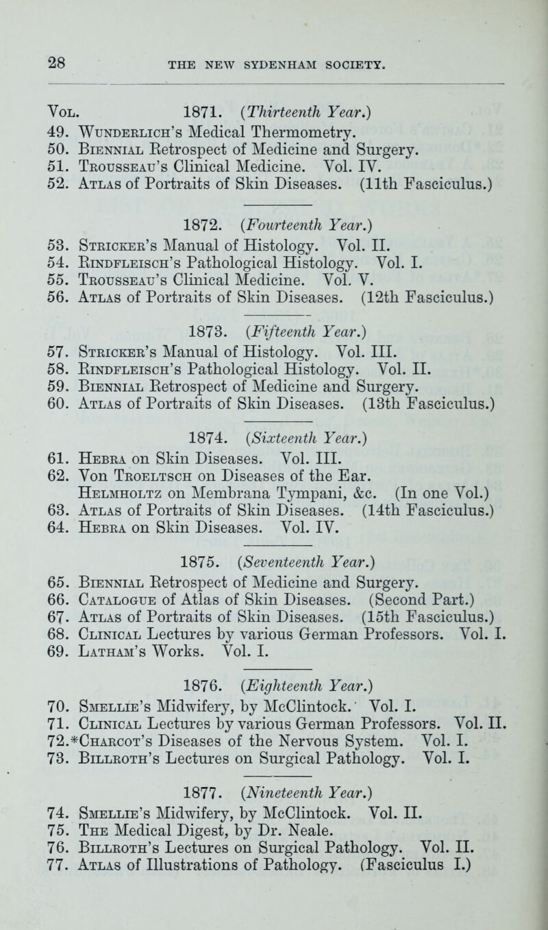 Vol. 1871. (Thirteenth Year.) 49. Wunderlich’s Medical Thermometry. 50. Biennial Retrospect of Medicine and Surgery. 51. Trousseau’s Clinical Medicine. Yol. IY. 52. Atlas of Portraits of Skin Diseases. (11th Fasciculus.) 1872. (Fourteenth Year.) 58. Stricker’s Manual of Histology. Yol. II. 54. Rindfleisch’s Pathological Histology. Yol. I. 55. Trousseau’s Clinical Medicine. Yol. Y. 56. Atlas of Portraits of Skin Diseases. (12th Fasciculus.) 1878. (Fifteenth Year.) 57. Stricker’s Manual of Histology. Yol. III. 58. Rindfleisch’s Pathological Histology. Yol. II. 59. Biennial Retrospect of Medicine and Surgery. 60. Atlas of Portraits of Skin Diseases. (13th Fasciculus.) 1874. (Sixteenth Year.) 61. Hebra on Skin Diseases. Yol. III. 62. Yon Troeltsch on Diseases of the Ear. Helmholtz on Membrana Tympani, &c. (In one Yol.) 63. Atlas of Portraits of Skin Diseases. (14th Fasciculus.) 64. Hebra on Skin Diseases. Yol. IV. 1875. (Seventeenth Year.) 65. Biennial Retrospect of Medicine and Surgery. 66. Catalogue of Atlas of Skin Diseases. (Second Part.) 67. Atlas of Portraits of Skin Diseases. (15th Fasciculus.) 68. Clinical Lectures by various German Professors. Yol. I. 69. Latham’s Works. Yol. I. 1876. (Eighteenth Year.) 70. Smellie’s Midwifery, by MeClintock.' Yol. I. 71. Clinical Lectures by various German Professors. Yol. II. 72. *Charcot’s Diseases of the Nervous System. Yol. I. 73. Billroth’s Lectures on Surgical Pathology. Yol. I. 1877. (Nineteenth Year.) 74. Smellie’s Midwifery, by MeClintock. Vol. II. 75. The Medical Digest, by Dr. Neale. 76. Billroth’s Lectures on Surgical Pathology. Yol. II. 77. Atlas of Illustrations of Pathology. (Fasciculus I.)