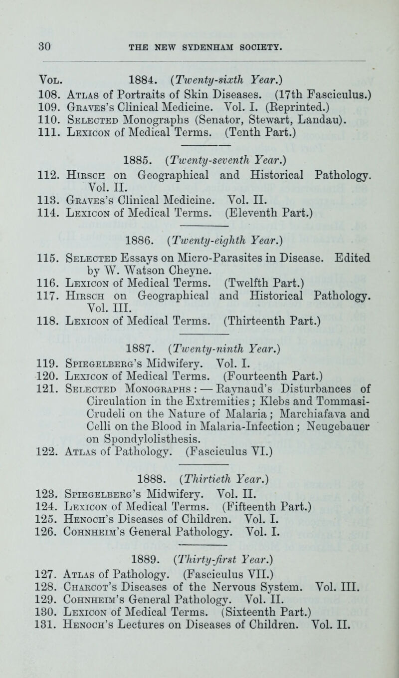 Vol. 1884. (Twenty-sixth Year.) 108. Atlas of Portraits of Skin Diseases. (17th Fasciculus.) 109. Graves’s Clinical Medicine. Yol. I. (Reprinted.) 110. Selected Monographs (Senator, Stewart, Landau). 111. Lexicon of Medical Terms. (Tenth Part.) 1885. {Twenty-seventh Year.) 112. Hirsch on Geographical and Historical Pathology. Yol. II. 113. Graves’s Clinical Medicine. Yol. II. 114. Lexicon of Medical Terms. (Eleventh Part.) 1886. {Twenty-eighth Year.) 115. Selected Essays on Micro-Parasites in Disease. Edited by W. Watson Cheyne. 116. Lexicon of Medical Terms. (Twelfth Part.) 117. Hirsch on Geographical and Historical Pathology. Yol. III. 118. Lexicon of Medical Terms. (Thirteenth Part.) 1887. {Twenty-ninth Year.) 119. Spiegelberg’s Midwifery. Yol. I. 120. Lexicon of Medical Terms. (Fourteenth Part.) 121. Selected Monographs: — Raynaud’s Disturbances of Circulation in the Extremities ; Klebs and Tommasi- Crudeli on the Nature of Malaria; Marchiafava and Celli on the Blood in Malaria-Infection ; Neugebauer on Spondylolisthesis. 122. Atlas of Pathology. (Fasciculus YI.) 1888. {Thirtieth Year.) 123. Spiegelberg’s Midwifery. Yol. II. 124. Lexicon of Medical Terms. (Fifteenth Part.) 125. Henoch’s Diseases of Children. Yol. I. 126. Cohnheim’s General Pathology. Yol. I. 1889. {Thirty-first Year.) 127. Atlas of Pathology. (Fasciculus YII.) 128. Charcot’s Diseases of the Nervous System. Vol. III. 129. Cohnheim’s General Pathology. Yol. II. 130. Lexicon of Medical Terms. (Sixteenth Part.) 131. Henoch’s Lectures on Diseases of Children. Yol. II.