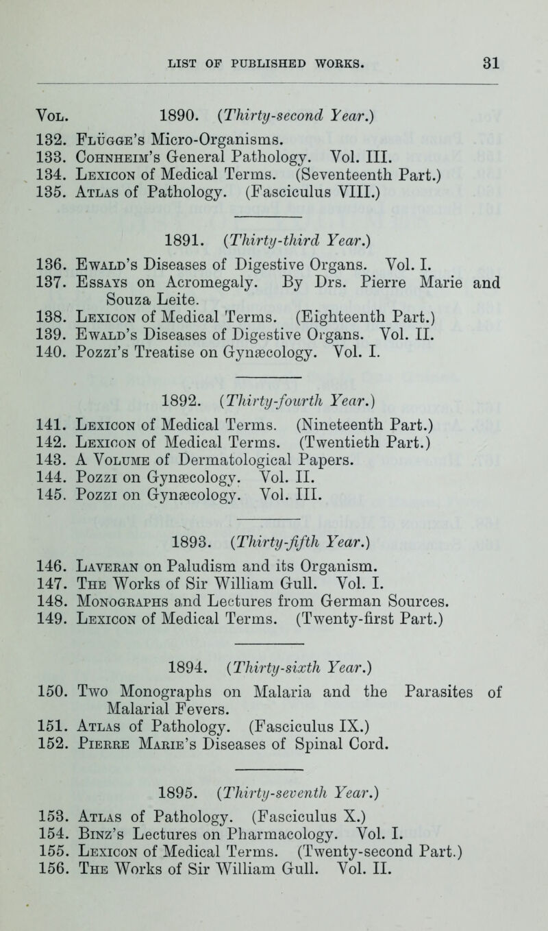 Vol. 1890. {Thirty-second Year,) 132. Flügge’s Micro-Organisms. 133. Cohnheim’s General Pathology. Yol. III. 134. Lexicon of Medical Terms. (Seventeenth Part.) 135. Atlas of Pathology. (Fasciculus VIII.) 1891. {Thirty-third Year,) 136. Ewald’s Diseases of Digestive Organs. Vol. I. 137. Essays on Acromegaly. By Drs. Pierre Marie and Souza Leite. 138. Lexicon of Medical Terms. (Eighteenth Part.) 139. Ewald’s Diseases of Digestive Organs. Vol. II. 140. Pozzi’s Treatise on Gynaecology. Vol. I. 1892. {Thirty-fourth Year.) 141. Lexicon of Medical Terms. (Nineteenth Part.) 142. Lexicon of Medical Terms. (Twentieth Part.) 143. A Volume of Dermatological Papers. 144. Pozzi on Gynaecology. Vol. II. 145. Pozzi on Gynaecology. Vol. III. 1893. {Thirty-fifth Year.) 146. Laveran on Paludism and its Organism. 147. The Works of Sir William Gull. Vol. I. 148. Monographs and Lectures from German Sources. 149. Lexicon of Medical Terms. (Twenty-first Part.) 1894. {Thirty-sixth Year.) 150. Two Monographs on Malaria and the Parasites of Malarial Fevers. 151. Atlas of Pathology. (Fasciculus IX.) 152. Pierre Marie’s Diseases of Spinal Cord. 1895. {Thirty-seventh Year.) 153. Atlas of Pathology. (Fasciculus X.) 154. Binz’s Lectures on Pharmacology. Vol. I. 155. Lexicon of Medical Terms. (Twenty-second Part.) 156. The Works of Sir William Gull. Vol. II.