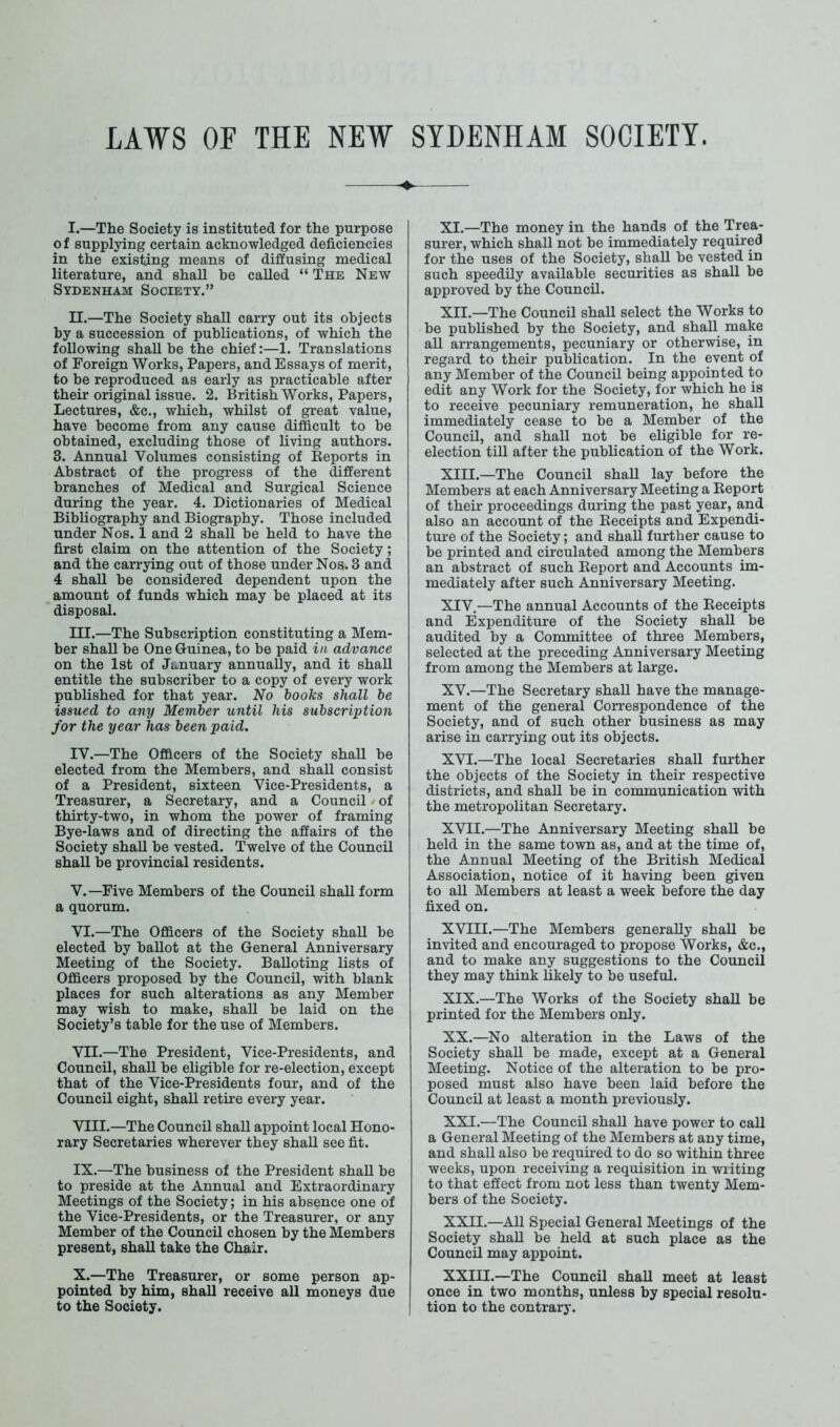 I. —The Society is instituted for the purpose of supplying certain acknowledged deficiencies in the existing means of diffusing medical literature, and shaU be caUed “ The New Sydenham Society.” II. —The Society shall carry out its objects by a succession of publications, of which the following shaU be the chief:—1. Translations of Foreign Works, Papers, and Essays of merit, to be reproduced as early as practicable after their original issue. 2. British Works, Papers, Lectures, &c., which, whilst of great value, have become from any cause difficult to be obtained, excluding those of living authors. 3. Annual Volumes consisting of Reports in Abstract of the progress of the different branches of Medical and Surgical Science during the year. 4. Dictionaries of Medical Bibliography and Biography. Those included under Nos. 1 and 2 shall be held to have the first claim on the attention of the Society; and the carrying out of those under Nos. 3 and 4 shall be considered dependent upon the amount of funds which may be placed at its disposal. III. —The Subscription constituting a Mem- ber shall be One Guinea, to be paid in advance on the 1st of January annually, and it shaU entitle the subscriber to a copy of every work published for that year. No books shall be issued to any Member until his subscription for the year has been paid. IV. —The Officers of the Society shaU be elected from the Members, and shaU consist of a President, sixteen Vice-Presidents, a Treasurer, a Secretary, and a Council / of thirty-two, in whom the power of framing Bye-laws and of directing the affairs of the Society shaU be vested. Twelve of the Council shall be provincial residents. V. —Five Members of the CouncU shaU form a quorum. VI. —The Officers of the Society shall be elected by baUot at the General Anniversary Meeting of the Society. BaUoting lists of Officers proposed by the CouncU, with blank places for such alterations as any Member may wish to make, shaU be laid on the Society’s table for the use of Members. VII. —The President, Vice-Presidents, and Council, shaU be eligible for re-election, except that of the Vice-Presidents four, and of the Council eight, shaU retire every year. VIII. —The CouncU shaU appoint local Hono- rary Secretaries wherever they shall see fit. IX. —The business of the President shaU be to preside at the Annual and Extraordinary Meetings of the Society; in his absence one of the Vice-Presidents, or the Treasurer, or any Member of the CouncU chosen by the Members present, shall take the Chair. X. —The Treasurer, or some person ap- pointed by him, shaU receive all moneys due to the Society. XI. —The money in the hands of the Trea- surer, which shall not be immediately required for the uses of the Society, shaU be vested in such speedUy available securities as shaU be approved by the CouncU. XII. —The Council shaU select the Works to be published by the Society, and shaU make aU arrangements, pecuniary or otherwise, in regard to their publication. In the event of any Member of the CouncU being appointed to edit any Work for the Society, for which he is to receive pecuniary remuneration, he shaU immediately cease to be a Member of the Council, and shall not be eligible for re- election till after the publication of the Work. XIII. —The Council shaU lay before the Members at each Anniversary Meeting a Report of their proceedings during the past year, and also an account of the Receipts and Expendi- ture of the Society; and shaU further cause to be printed and circulated among the Members an abstract of such Report and Accounts im- mediately after such Anniversary Meeting. XIV. —The annual Accounts of the Receipts and Expenditure of the Society shall be audited by a Committee of three Members, selected at the preceding Anniversary Meeting from among the Members at large. XV. —The Secretary shaU have the manage- ment of the general Correspondence of the Society, and of such other business as may arise in carrying out its objects. XVI. —The local Secretaries shall further the objects of the Society in their respective districts, and shaU be in communication with the metropolitan Secretary. XVII. —The Anniversary Meeting shaU be held in the same town as, and at the time of, the Annual Meeting of the British Medical Association, notice of it having been given to all Members at least a week before the day fixed on. XVIII.—The Members generaUy shaU be invited and encouraged to propose Works, &c., and to make any suggestions to the Council they may think likely to be useful. XIX. —The Works of the Society shaU be printed for the Members only. XX. —No alteration in the Laws of the Society shaU be made, except at a General Meeting. Notice of the alteration to be pro- posed must also have been laid before the CouncU at least a month previously. XXI. —The CouncU shaU have power to call a General Meeting of the Members at any time, and shall also be required to do so within three weeks, upon receiving a requisition in writing to that effect from not less than twenty Mem- bers of the Society. XXII. —AU Special General Meetings of the Society shaU be held at such place as the Council may appoint. XXIII.—The Council shaU meet at least once in two months, unless by special resolu- tion to the contrary.