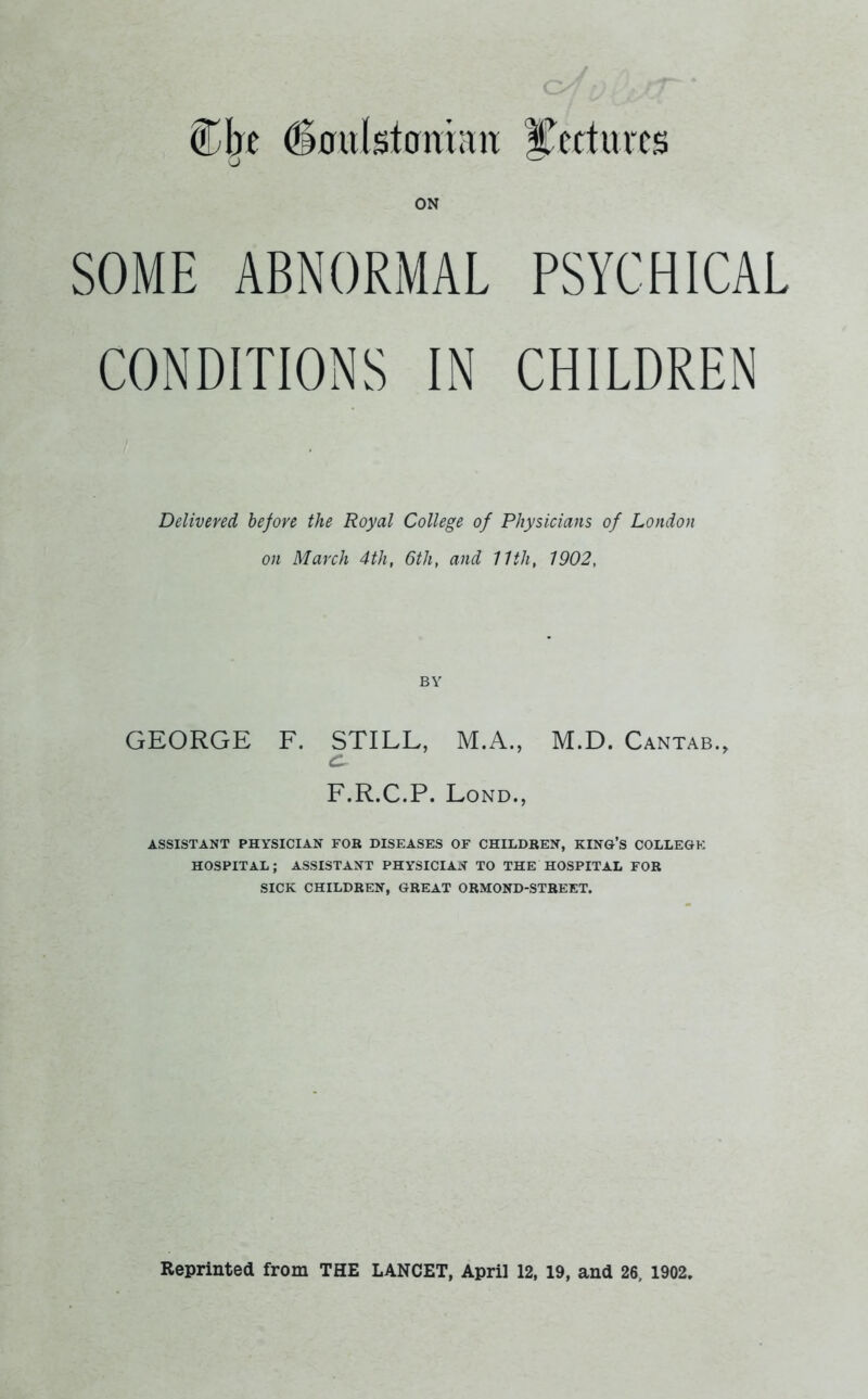 Cbe 6oulstoni;m Cert arcs ON SOME ABNORMAL PSYCHICAL CONDITIONS IN CHILDREN Delivered before the Royal College of Physicians of London on March 4th, 6th, and 11th, 1902, BY GEORGE F. STILL, M.A., M.D. Cantab., F.R.C.P. Lond., ASSISTANT PHYSICIAN FOR DISEASES OF CHILDREN, KING’S COLLEGE HOSPITAL; ASSISTANT PHYSICIAN TO THE HOSPITAL FOR SICK CHILDREN, GREAT ORMOND-STREET. Reprinted from THE LANCET, April 12, 19, and 26, 1902.