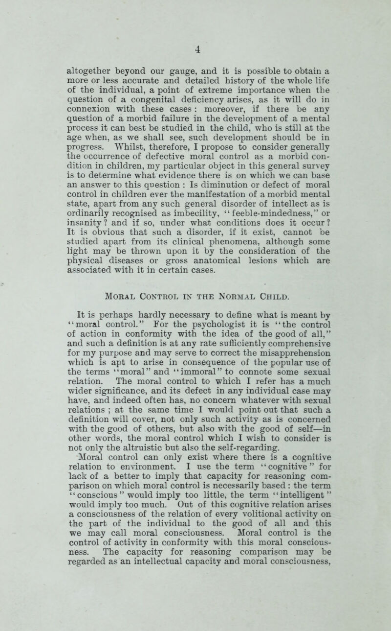 altogether beyond our gauge, and it is possible to obtain a more or less accurate and detailed history of the whole life of the individual, a point of extreme importance when the question of a congenital deficiency arises, as it will do in connexion with these cases : moreover, if there be any question of a morbid failure in the development of a mental process it can best be studied in the child, who is still at the age when, as we shall see, such development should be in progress. Whilst, therefore, I propose to consider generally the occurrence of defective moral control as a morbid con- dition in children, my particular object in this general survey is to determine what evidence there is on which we can base an answer to this question : Is diminution or defect of moral control in children ever the manifestation of a morbid mental state, apart from any such general disorder of intellect as is ordinarily recognised as imbecility, “ feeble-mindedness,” or insanity? and if so, under what conditions does it occur? It is obvious that such a disorder, if it exist, cannot be studied apart from its clinical phenomena, although some light may be thrown upon it by the consideration of the physical diseases or gross anatomical lesions which are associated with it in certain cases. Moral Control in the Normal Child. It is perhaps hardly necessary to define what is meant by “moral control.” For the psychologist it is “the control of action in conformity with the idea of the good of all,” and such a definition is at any rate sufficiently comprehensive for my purpose and may serve to correct the misapprehension which is apt to arise in consequence of the popular use of the terms “moral” and “immoral” to connote some sexual relation. The moral control to which I refer has a much wider significance, and its defect in any individual case may have, and indeed often has, no concern whatever with sexual relations ; at the same time I would point out that such a definition will cover, not only such activity as is concerned with the good of others, but also with the good of self—in other words, the moral control which I wish to consider is not only the altruistic but also the self-regarding. Moral control can only exist where there is a cognitive relation to environment. I use the term ‘ ‘ cognitive ” for lack of a better to imply that capacity for reasoning com- parison on which moral control is necessarily based : the term “ conscious ” would imply too little, the term “intelligent” would imply too much. Out of this cognitive relation arises a consciousness of the relation of every volitional activity on the part of the individual to the good of all and this we may call moral consciousness. Moral control is the control of activity in conformity with this moral conscious- ness. The capacity for reasoning comparison may be regarded as an intellectual capacity and moral consciousness,