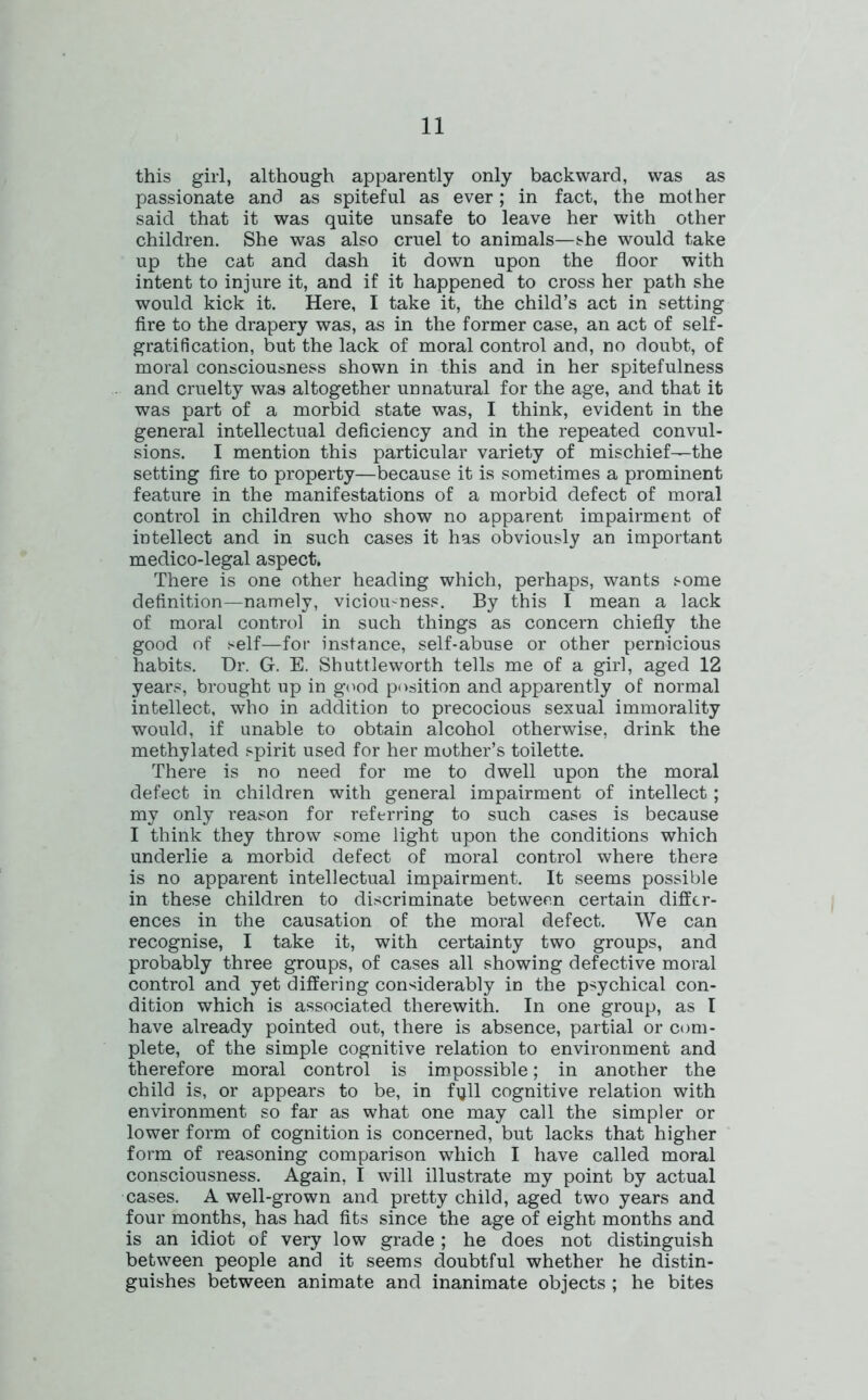 this girl, although apparently only backward, was as passionate and as spiteful as ever; in fact, the mother said that it was quite unsafe to leave her with other children. She was also cruel to animals—she would take up the cat and dash it down upon the floor with intent to injure it, and if it happened to cross her path she would kick it. Here, I take it, the child’s act in setting fire to the drapery was, as in the former case, an act of self- gratification, but the lack of moral control and, no doubt, of moral consciousness shown in this and in her spitefulness and cruelty was altogether unnatural for the age, and that it was part of a morbid state was, I think, evident in the general intellectual deficiency and in the repeated convul- sions. I mention this particular variety of mischief—the setting fire to property—because it is sometimes a prominent feature in the manifestations of a morbid defect of moral control in children who show no apparent impairment of intellect and in such cases it has obviously an important medico-legal aspect. There is one other heading which, perhaps, wants some definition—namely, viciousness. By this I mean a lack of moral control in such things as concern chiefly the good of self—for instance, self-abuse or other pernicious habits. Dr. G. E. Shuttleworth tells me of a girl, aged 12 years, brought up in good position and apparently of normal intellect, who in addition to precocious sexual immorality would, if unable to obtain alcohol otherwise, drink the methylated spirit used for her mother’s toilette. There is no need for me to dwell upon the moral defect in children with general impairment of intellect; my only reason for referring to such cases is because I think they throw some light upon the conditions which underlie a morbid defect of moral control where there is no apparent intellectual impairment. It seems possible in these children to discriminate between certain differ- ences in the causation of the moral defect. We can recognise, I take it, with certainty two groups, and probably three groups, of cases all showing defective moral control and yet differing considerably in the psychical con- dition which is associated therewith. In one group, as l have already pointed out, there is absence, partial or com- plete, of the simple cognitive relation to environment and therefore moral control is impossible; in another the child is, or appears to be, in fijll cognitive relation with environment so far as what one may call the simpler or lower form of cognition is concerned, but lacks that higher form of reasoning comparison which I have called moral consciousness. Again, I will illustrate my point by actual cases. A well-grown and pretty child, aged two years and four months, has had fits since the age of eight months and is an idiot of very low grade ; he does not distinguish between people and it seems doubtful whether he distin- guishes between animate and inanimate objects ; he bites