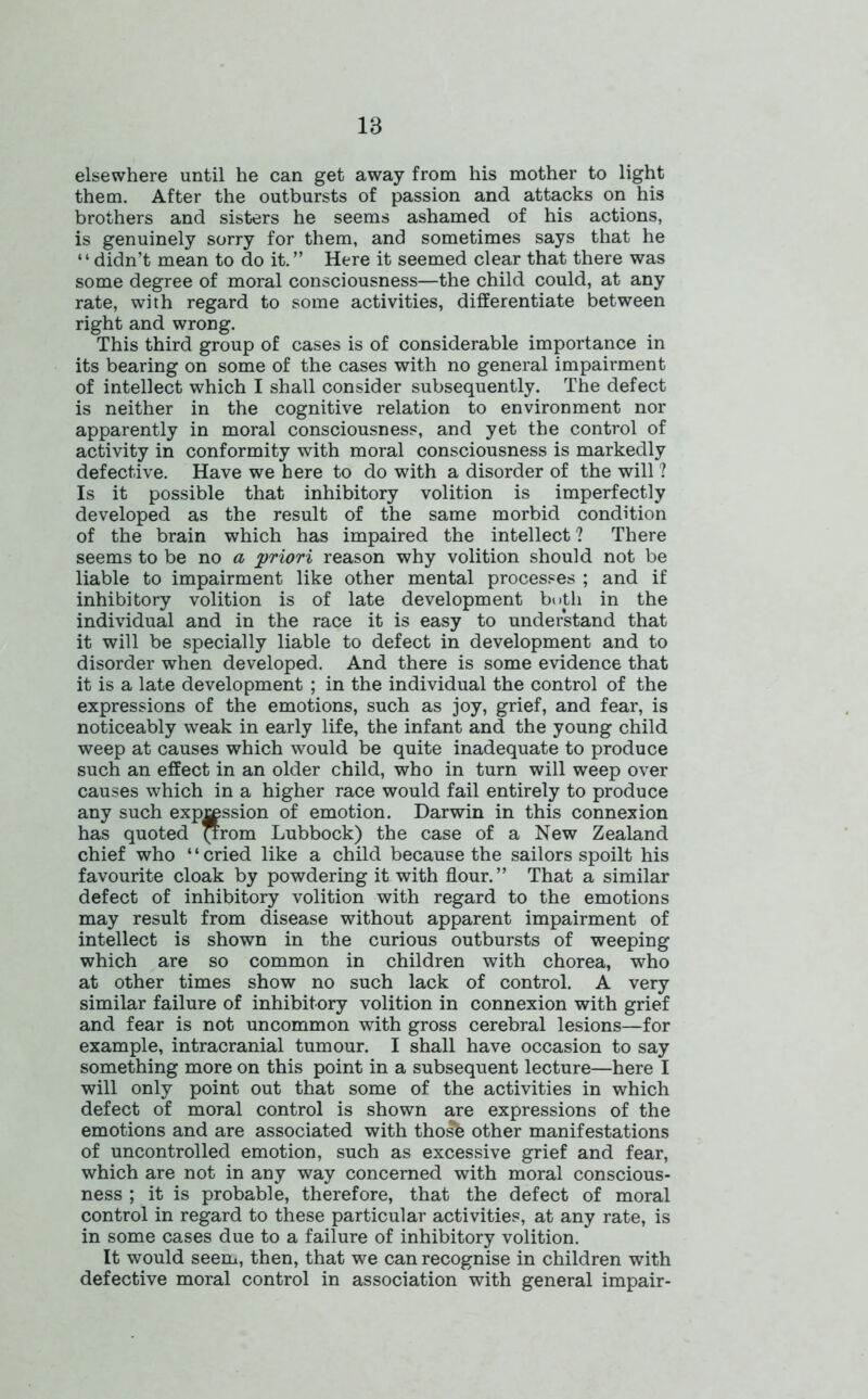 elsewhere until he can get away from his mother to light them. After the outbursts of passion and attacks on his brothers and sisters he seems ashamed of his actions, is genuinely sorry for them, and sometimes says that he “didn’t mean to do it.” Here it seemed clear that there was some degree of moral consciousness—the child could, at any rate, with regard to some activities, differentiate between right and wrong. This third group of cases is of considerable importance in its bearing on some of the cases with no general impairment of intellect which I shall consider subsequently. The defect is neither in the cognitive relation to environment nor apparently in moral consciousness, and yet the control of activity in conformity with moral consciousness is markedly defective. Have we here to do with a disorder of the will ? Is it possible that inhibitory volition is imperfectly developed as the result of the same morbid condition of the brain which has impaired the intellect ? There seems to be no a priori reason why volition should not be liable to impairment like other mental processes ; and if inhibitory volition is of late development both in the individual and in the race it is easy to understand that it will be specially liable to defect in development and to disorder when developed. And there is some evidence that it is a late development ; in the individual the control of the expressions of the emotions, such as joy, grief, and fear, is noticeably weak in early life, the infant and the young child weep at causes which would be quite inadequate to produce such an effect in an older child, who in turn will weep over causes which in a higher race would fail entirely to produce any such expression of emotion. Darwin in this connexion has quoted *rom Lubbock) the case of a New Zealand chief who ‘ ‘ cried like a child because the sailors spoilt his favourite cloak by powdering it with flour.” That a similar defect of inhibitory volition with regard to the emotions may result from disease without apparent impairment of intellect is shown in the curious outbursts of weeping which are so common in children with chorea, who at other times show no such lack of control. A very similar failure of inhibitory volition in connexion with grief and fear is not uncommon with gross cerebral lesions—for example, intracranial tumour. I shall have occasion to say something more on this point in a subsequent lecture—here I will only point out that some of the activities in which defect of moral control is shown are expressions of the emotions and are associated with thosfe other manifestations of uncontrolled emotion, such as excessive grief and fear, which are not in any way concerned with moral conscious- ness ; it is probable, therefore, that the defect of moral control in regard to these particular activities, at any rate, is in some cases due to a failure of inhibitory volition. It would seem, then, that we can recognise in children with defective moral control in association with general impair-