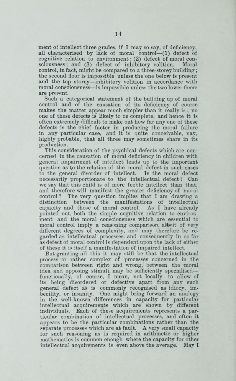 ment of intellect three grades, if I may so say, of deficiency, all characterised by lack of moral control—(1) defect of cognitive relation to environment; (2) defect of moral con- sciousness ; and (3) defect of inhibitory volition. Moral control, in fact., might be compared to a three-storey building; the second floor is impossible unless the one below is present and the top storey—inhibitory volition in accordance with moral consciousness—is impossible unless the two lower floors are present. Such a categorical statement of the building up of moral control and of the causation of its deficiency of course makes the matter appear much simpler than it really is ; no one of these defects is likely to be complete, and hence it is often extremely difficult to make out how far any one of these defects is the chief factor in producing the moral failure in any particular case, and it is quite conceivable, nay, highly probable, that all three may sometimes share in its production. This consideration of the psychical defects which are con- cerned in the causation of moral deficiency in children with general impairment of intellect leads up to the important question as to the relation of the moral defect in such cases to the general disorder of intellect. Is the moral defect necessarily proportionate to the intellectual defect ? Can we say that this child is of more feeble intellect than that, and therefore will manifest the greater deficiency of moral control ? The very question implies that I am drawing a distinction between the manifestations of intellectual capacity and those of moral control. As I have already pointed out, both the simple cognitive relation to environ- ment and the moral consciousness which are essential to moral control imply a reasoning comparison, alfepit of very different degrees of complexity, and may therefore be re- garded as intellectual processes, and consequently in so far as defect of moral control is dependent upon the lack of either of these it is itself a manifestation of impaired intellect. But granting all this it may still be that the intellectual process or rather complex of processes concerned in the comparison between right and wrong, between the moral idea and opposing stimuli, may be sufficiently specialised— functionally, of course, I mean, not locally—to allow of its being disordered or defective apart from any such general defect as is commonly recognised as idiocy, im- becility, or insanity. One might bring forward an analogy in the well-known differences in capacity for particular intellectual acquirements which are shown by different individuals. Each of these acquirements represents a par- ticular combination of intellectual processes, and often it appears to be the particular combinations rather than the separate processes which are at fault. A very small capacity for such reasoning as is required in arithmetic or higher mathematics is common enough where the capacity for other intellectual acquirements is even above the average. May I