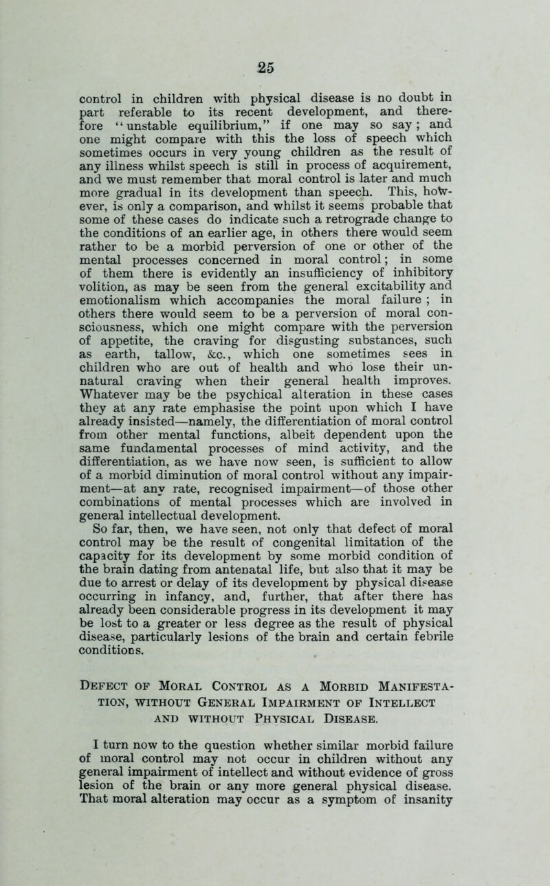 control in children with physical disease is no doubt in part referable to its recent development, and there- fore “unstable equilibrium,” if one may so say; and one might compare with this the loss of speech which sometimes occurs in very young children as the result of any illness whilst speech is still in process of acquirement, and we must remember that moral control is later and much more gradual in its development than speech. This, how- ever, is only a comparison, and whilst it seems probable that some of these cases do indicate such a retrograde change to the conditions of an earlier age, in others there would seem rather to be a morbid perversion of one or other of the mental processes concerned in moral control; in some of them there is evidently an insufficiency of inhibitory volition, as may be seen from the general excitability and emotionalism which accompanies the moral failure ; in others there would seem to be a perversion of moral con- sciousness, which one might compare with the perversion of appetite, the craving for disgusting substances, such as earth, tallow, &c., which one sometimes sees in children who are out of health and who lose their un- natural craving when their general health improves. Whatever may be the psychical alteration in these cases they at any rate emphasise the point upon which I have already insisted—namely, the differentiation of moral control from other mental functions, albeit dependent upon the same fundamental processes of mind activity, and the differentiation, as we have now seen, is sufficient to allow of a morbid diminution of moral control without any impair- ment—at any rate, recognised impairment—of those other combinations of mental processes which are involved in general intellectual development. So far, then, we have seen, not only that defect of moral control may be the result of congenital limitation of the capacity for its development by some morbid condition of the brain dating from antenatal life, but also that it may be due to arrest or delay of its development by physical disease occurring in infancy, and, further, that after there has already been considerable progress in its development it may be lost to a greater or less degree as the result of physical disease, particularly lesions of the brain and certain febrile conditions. Defect of Moral Control as a Morbid Manifesta- tion, without General Impairment of Intellect AND WITHOUT PHYSICAL DISEASE. I turn now to the question whether similar morbid failure of moral control may not occur in children without any general impairment of intellect and without evidence of gross lesion of the brain or any more general physical disease. That moral alteration may occur as a symptom of insanity