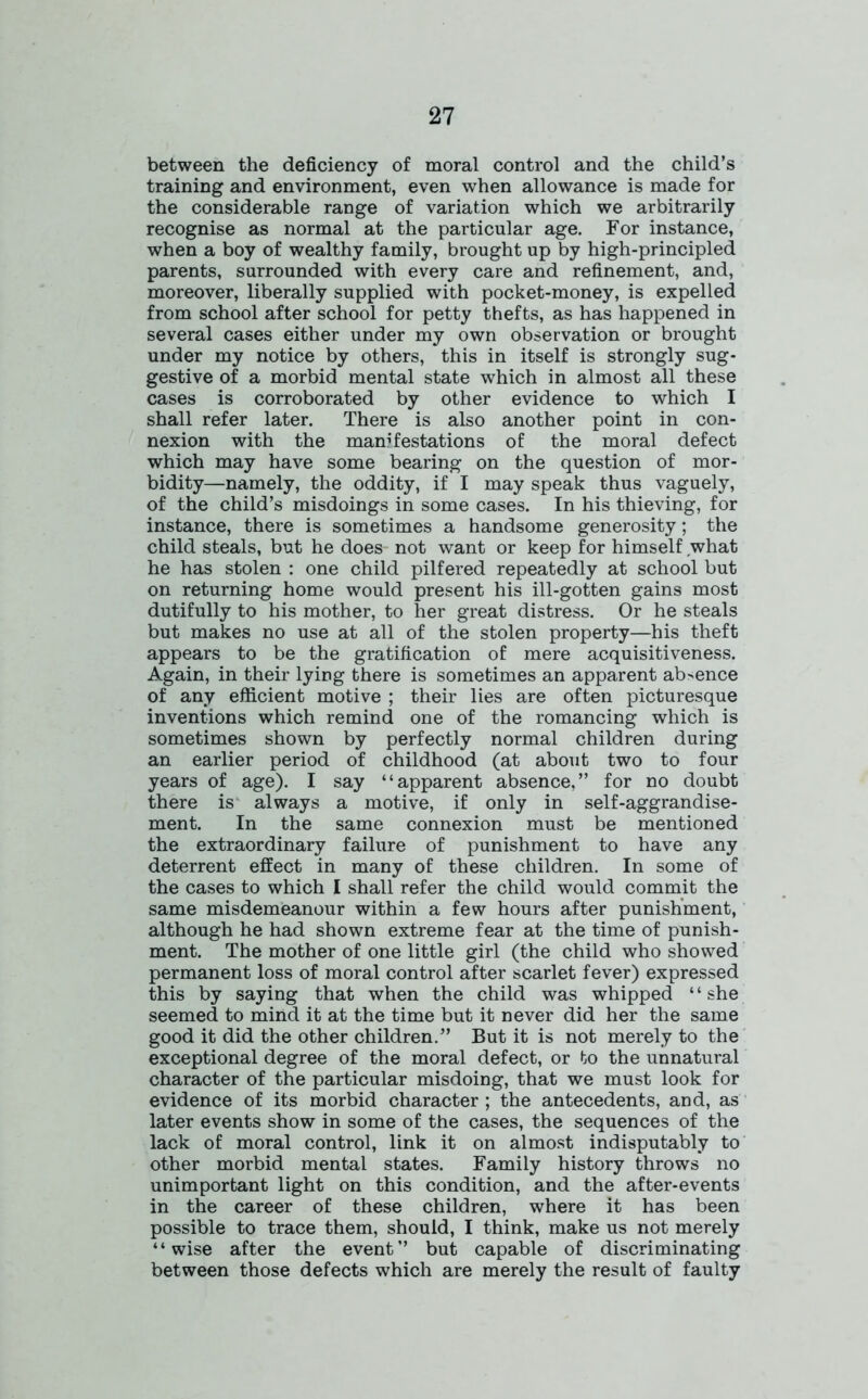 between the deficiency of moral control and the child’s training and environment, even when allowance is made for the considerable range of variation which we arbitrarily recognise as normal at the particular age. For instance, when a boy of wealthy family, brought up by high-principled parents, surrounded with every care and refinement, and, moreover, liberally supplied with pocket-money, is expelled from school after school for petty thefts, as has happened in several cases either under my own observation or brought under my notice by others, this in itself is strongly sug- gestive of a morbid mental state which in almost all these cases is corroborated by other evidence to which I shall refer later. There is also another point in con- nexion with the manifestations of the moral defect which may have some bearing on the question of mor- bidity—namely, the oddity, if I may speak thus vaguely, of the child’s misdoings in some cases. In his thieving, for instance, there is sometimes a handsome generosity; the child steals, but he does not want or keep for himself what he has stolen : one child pilfered repeatedly at school but on returning home would present his ill-gotten gains most dutifully to his mother, to her great distress. Or he steals but makes no use at all of the stolen property—his theft appears to be the gratification of mere acquisitiveness. Again, in their lying there is sometimes an apparent ab>ence of any efficient motive ; their lies are often picturesque inventions which remind one of the romancing which is sometimes shown by perfectly normal children during an earlier period of childhood (at about two to four years of age). I say “apparent absence,” for no doubt there is always a motive, if only in self-aggrandise- ment. In the same connexion must be mentioned the extraordinary failure of punishment to have any deterrent effect in many of these children. In some of the cases to which I shall refer the child would commit the same misdemeanour within a few hours after punishment, although he had shown extreme fear at the time of punish- ment. The mother of one little girl (the child who showed permanent loss of moral control after scarlet fever) expressed this by saying that when the child was whipped ‘ ‘ she seemed to mind it at the time but it never did her the same good it did the other children.” But it is not merely to the exceptional degree of the moral defect, or to the unnatural character of the particular misdoing, that we must look for evidence of its morbid character ; the antecedents, and, as later events show in some of the cases, the sequences of the lack of moral control, link it on almost indisputably to other morbid mental states. Family history throws no unimportant light on this condition, and the after-events in the career of these children, where it has been possible to trace them, should, I think, make us not merely “wise after the event” but capable of discriminating between those defects which are merely the result of faulty