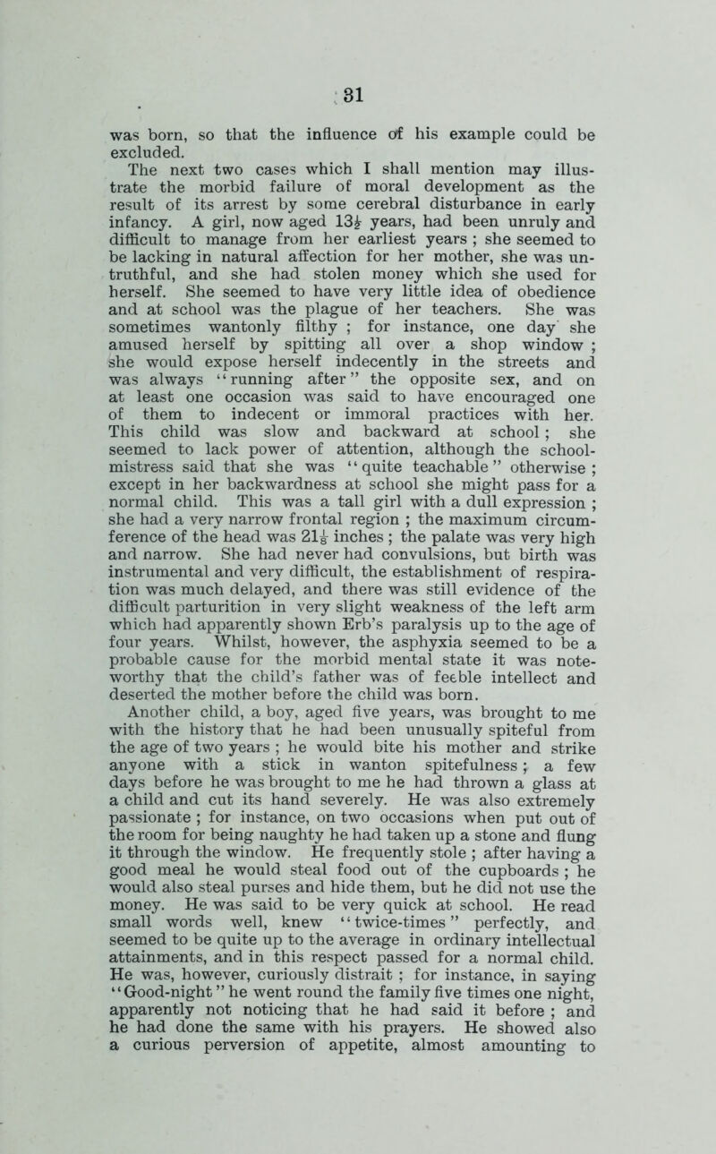 was born, so that the influence of his example could be excluded. The next two cases which I shall mention may illus- trate the morbid failure of moral development as the result of its arrest by some cerebral disturbance in early infancy. A girl, now aged 13£ years, had been unruly and difficult to manage from her earliest years ; she seemed to be lacking in natural affection for her mother, she was un- truthful, and she had stolen money which she used for herself. She seemed to have very little idea of obedience and at school was the plague of her teachers. She was sometimes wantonly filthy ; for instance, one day she amused herself by spitting all over a shop window ; she would expose herself indecently in the streets and was always “running after” the opposite sex, and on at least one occasion was said to have encouraged one of them to indecent or immoral practices with her. This child was slow and backward at school; she seemed to lack power of attention, although the school- mistress said that she was “quite teachable” otherwise; except in her backwardness at school she might pass for a normal child. This was a tall girl with a dull expression ; she had a very narrow frontal region ; the maximum circum- ference of the head was 21^ inches ; the palate was very high and narrow. She had never had convulsions, but birth was instrumental and very difficult, the establishment of respira- tion was much delayed, and there was still evidence of the difficult parturition in very slight weakness of the left arm which had apparently shown Erb’s paralysis up to the age of four years. Whilst, however, the asphyxia seemed to be a probable cause for the morbid mental state it was note- worthy that the child’s father was of feeble intellect and deserted the mother before the child was born. Another child, a boy, aged five years, was brought to me with the history that he had been unusually spiteful from the age of two years ; he would bite his mother and strike anyone with a stick in wanton spitefulness; a few days before he was brought to me he had thrown a glass at a child and cut its hand severely. He was also extremely passionate ; for instance, on two occasions when put out of the room for being naughty he had taken up a stone and flung it through the window. He frequently stole ; after having a good meal he would steal food out of the cupboards ; he would also steal purses and hide them, but he did not use the money. He was said to be very quick at school. He read small words well, knew “ twice-times ” perfectly, and seemed to be quite up to the average in ordinary intellectual attainments, and in this respect passed for a normal child. He was, however, curiously distrait ; for instance, in saying “Good-night ” he went round the family five times one night, apparently not noticing that he had said it before ; and he had done the same with his prayers. He showed also a curious perversion of appetite, almost amounting to