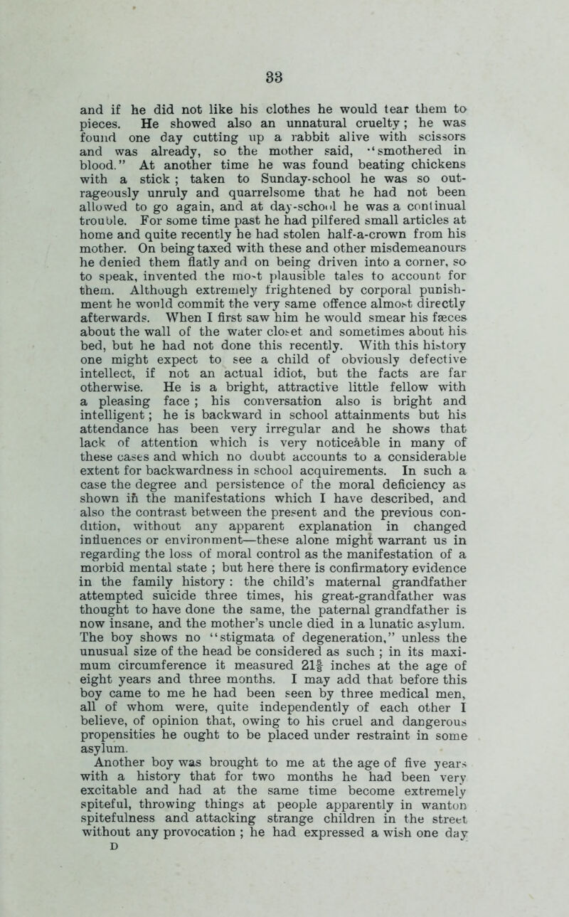 38 and if he did not like his clothes he would tear them to pieces. He showed also an unnatural cruelty; he was found one day cutting up a rabbit alive with scissors and was already, so the mother said, '‘smothered in blood.” At another time he was found beating chickens with a stick ; taken to Sunday-school he was so out- rageously unruly and quarrelsome that he had not been allowed to go again, and at day-school he was a continual trouble. For some time past he had pilfered small articles at home and quite recently he had stolen half-a-crown from his mother. On being taxed with these and other misdemeanours he denied them flatly and on being driven into a corner, so to speak, invented the rao4 plausible tales to account for them. Although extreme^ frightened by corporal punish- ment he would commit the very same offence almost directly afterwards. When I first saw him he would smear his faeces about the wall of the water closet and sometimes about his bed, but he had not done this recently. With this history one might expect to see a child of obviously defective intellect, if not an actual idiot, but the facts are far otherwise. He is a bright, attractive little fellow with a pleasing face ; his conversation also is bright and intelligent; he is backward in school attainments but his attendance has been very irregular and he shows that lack of attention which is very noticeable in many of these cases and which no doubt accounts to a considerable extent for backwardness in school acquirements. In such a case the degree and persistence of the moral deficiency as shown ih the manifestations which I have described, and also the contrast between the present and the previous con- dition, without any apparent explanation in changed influences or environment—these alone might warrant us in regarding the loss of moral control as the manifestation of a morbid mental state ; but here there is confirmatory evidence in the family history: the child’s maternal grandfather attempted suicide three times, his great-grandfather was thought to have done the same, the paternal grandfather is now insane, and the mother’s uncle died in a lunatic asylum. The boy shows no “stigmata of degeneration,” unless the unusual size of the head be considered as such ; in its maxi- mum circumference it measured 21f inches at the age of eight years and three months. I may add that before this boy came to me he had been seen by three medical men, all of whom were, quite independently of each other I believe, of opinion that, owing to his cruel and dangerous propensities he ought to be placed under restraint in some asylum. Another boy was brought to me at the age of five years with a history that for two months he had been very excitable and had at the same time become extremely spiteful, throwing things at people apparently in wanton spitefulness and attacking strange children in the street without any provocation ; he had expressed a wish one day D