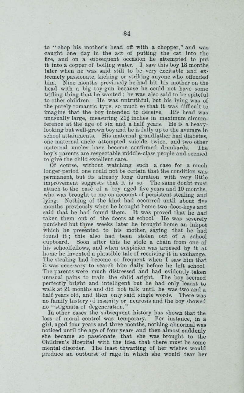 to “chop his mother’s head off with a chopper,” and was caught one day in the act of putting the cat into the fire, and on a subsequent occasion he attempted to put it into a copper of boiling water. I saw this boy 18 months later when he was said still to be very excitable and ex- tremely passionate, kicking or striking anyone who offended him. Nine months previously he had hit his mother on the head with a big toy gun because he could not have some trifling thing that he wanted ; he was also said to be spiteful to other children. He was untruthful, but his lying was of the purely romantic type, so much so that it was difficult to imagine that the boy intended to deceive. His head was unusually large, measuring 21f inches in maximum circum- ference at the age of six and a half years. He is a heavy- looking but well-grown boy and he is fully up to the average in school attainments. His maternal grandfather had diabetes, one maternal uncle attempted suicide twice, and two other maternal uncles have become confirmed drunkards. The boy’s parents are respectable middle-class people and seemed to give the child excellent care. Of course, without watching such a case for a much longer period one could not be certain that the condition was permanent, but its already long duration with very little improvement suggests that it is so. The same doubt must attach to the case of a boy aged five years and 10 months, who was brought to me on account of persistent stealing and lying. Nothing of the kind had occurred until about five months previously when he brought home two door-keys and said that he had found them. It was proved that he had taken them out of the doors at school. He was severely punished but three weeks later he brought home an inkpot which he presented to his mother, saying that he had found it ; this also had been stolen out of a school cupboard. Soon after this hie stole a chain from one of his schoolfellows, and when suspicion was aroused by it at home he invented a plausible tale of receiving it in exchange. The stealing had become so frequent when I saw him that it was necessary to search him daily before he left school. The parents were much distressed and had evidently taken unusual pains to train the child aright. The boy seemed perfectly bright and intelligent but he had only learnt to walk at 21 months and did not talk until he was two and a half years old, and then only said single words. There was no family history <-f insanity or neurosis and the boy showed no “stigmata of degeneration.” In other cases the subsequent history has shown that the loss of moral control was temporary. For instance, in a girl, aged four years and three months, nothing abnormal was noticed until the age of four years and then almost suddenly she became so passionate that she was brought to the Children’s Hospital with the idea that there must be some mental disorder. The least thwarting of her wishes would produce an outburst of rage in which she would tear her
