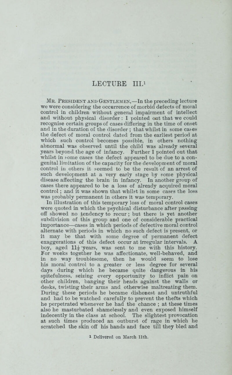 LECTURE III.i Mr. President and Gentlemen,—In the preceding lecture we were considering the occurrence of morbid defects of moral control in children without general impairment of intellect and without physical disorder : I pointed out that we could recognise certain groups of cases differing in the time of onset and in the duration of the disorder ; that whilst in some cases the defect of moral control dated from the earliest period at which such control becomes possible, in others nothing abnormal was observed until the child was already several years beyond the age of infancy. Further I pointed out that whilst in some cases the defect appeared to be due to a con- genital limitation of the capacity for the development of moral control in others it seemed to be the result of an arrest of such development at a very early stage by some physical disease affecting the brain in infancy. In another group of cases there appeared to be a loss of already acquired moral control; and it was shown that whilst in some cases the loss was probably permanent in others it was temporary. In illustration of this temporary loss of moral control cases were quoted in which the psychical disturbance after passing off showed no tendency to recur; but there is yet another subdivision of this group and one of considerable practical importance—cases in which periods of defective moral control alternate with periods in which no such defect is present, or it may be that with some degree of permanent defect exaggerations of this defect occur at irregular intervals. A boy, aged 11£ ‘years, was sent to me with this history. For wreeks together he was affectionate, well-behaved, and in no way troublesome, then he would seem to lose his moral control to a greater or less degree for several days during which he became quite dangerous in his spitefulness, seizing every opportunity to inflict pain on other children, banging their heads against the walls or desks, twisting their arms and otherwise maltreating them. During these periods he became dishonest and untruthful and had to be watched carefully to prevent the thefts wThich he perpetrated whenever he had the chance ; at these times also he masturbated shamelessly and even exposed himself indecently in the class at school. The slightest provocation at such times produced an outburst of rage in which he scratched the skin off his hands and face till they bled and