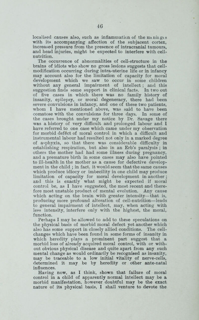 4G localised causes also, such as inflammation of the mmii.gts with its accompanying affection of the subjacent cortex, increased pressure from the presence of intracranial tumours, and head injuries, might be expected to interfere with cell- nutrition. The occurrence of abnormalities of cell-structure in the brains of idiots who show no gross lesions suggests that cell- modification occurring during intra-uterine life or in infancy may account also for the limitation of capacity for moral development which we saw to occur in some children without any general impairment of intellect ; and this suggestion finds some support in clinical facts. In two out of five cases in which there was no family history of insanity, epilepsy, or moral degeneracy, there had been severe convulsions in infancy, and one of these two patients, whom I have mentioned above, was said to have been comatose with the convulsions for three days. In some of the cases brought under my notice by Dr. Savage there was a history of very difficult and prolonged labour and I have referred to one case which came under my observation for morbid deffict of moral control in which a difficult and instrumental labour had resulted not only in a marked degree of asphyxia, so that there was considerable difficulty in establishing respiration, but also in an Erb’s paralysis ; in others the mother had had some illness during pregnancy, and a premature birth in some cases may also have pointed to ill-health in the mother as a cause for defective develop- ment in the child ; in fact, it would seem that the same causes which produce idiocy or imbecility in one child may produce limitation of capacity for moral development in another; and this is exactly what might be expected if moral control be, as I have suggested, the most recent and there- fore most unstable product of mental evolution. Any cause which acting on the brain with greater intensity—that is, producing more profound alteration of cell-nutrition—leads to general impairment of intellect, may, when acting with less intensity, interfere only with the highest, the moral, function. Perhaps I may be allowed to add to these speculations on the physical basis of morbid moral defect yet another which also has some support in closely allied conditions. The cell- changes which have been found in some forms of insanity in which heredity plays a prominent part suggest that a morbid loss of already acquired moral control, with or with- out obvious physical disease and quite apart from any such mental change as would ordinarily be recognised as insanity, may be traceable to a low initial vitality of nerve-cells, determined it may be by heredity or other ante-natal influences. Having now, as I think, shown that failure of moral control in a child of apparently normal intellect may be a morbid manifestation, however doubtful may be the exact nature of its physical basis, I shall venture to devote the