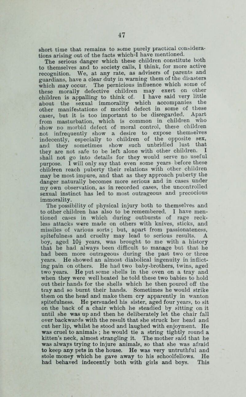 short time that remains to sume purely practical considera- tions arising out of the facts which-I have mentioned. The serious danger which these children constitute both to themselves and to society calls, I think, for more active recognition. We, at any rate, as advisers of parents and guardians, have a clear duty in warning them of the disasters which may occur. The pernicious influence which some of these morally defective children may exert on other children is appalling to think of. I have said very little about the sexual immorality which accompanies the other manifestations of morbid defect in some of these cases, but it is too important to be disregarded. Apart from masturbation, which is common in children who show no morbid defect of moral control, these children not infrequently show a desire to expose themselves indecently, especially to children of the opposite sex, and they sometimes show such unbridled lust that they are not safe to be left alone with other children. I shall not go into details for they would serve no useful purpose. I will only say that even some years before these children reach puberty their relations with other children may be most impure, and that as they approach puberty the danger naturally becomes more serious and in cases under my own observation, as in recorded cases, the uncontrolled sexual instinct has led to most outrageous and precocious immorality. The possibility of physical injury both to themselves and to other children has also to be remembered. I have men- tioned cases in which during outbursts of rage reck- less attacks were made on others with knives, sticks, and missiles of various sorts; but, apart from passionateness, spitefulness and cruelty may lead to serious results. A boy, aged 10^ years, was brought to me with a history that he had always been difficult to manage but that he had been more outrageous during the past two or three years. He showed an almost diabolical ingenuity in inflict- ing pain on others. He had two baby-brothers, twins, aged two years. He put some shells in the oven on a tray and when they were well heated he told these two babies to hold out their hands for the shells which he then poured off the tray and so burnt their hands. Sometimes he would strike them on the head and make them cry apparently in wanton spitefulness. He persuaded his sister, aged four years, to sit on the back of a chair which he steadied by sitting on it until she was up and then he deliberately let the chair fall over backwards with the result that she struck her head and cut her lip, whilst he stood and laughed with enjoyment. He was cruel to animals ; he would tie a string tightly round a kitten’s neck, almost strangling it. The mother said that he was always trying to injure animals, so that she was afraid to keep any pets in the house. He was very untruthful and stole money which he gave away to his schoolfellows. He had behaved indecently both with girls and boys. This