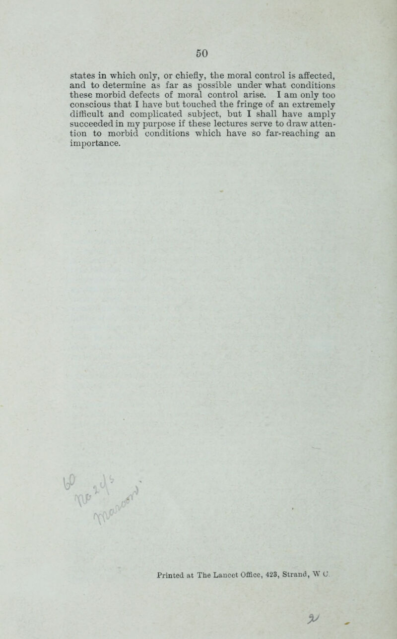 states in which only, or chiefly, the moral control is affected, and to determine as far as possible under what conditions these morbid defects of moral control arise. I am only too conscious that I have but touched the fringe of an extremely difficult and complicated subject, but I shall have amply succeeded in my purpose if these lectures serve to draw atten- tion to morbid conditions which have so far-reaching an importance. Printed at The Lancet Office, 423, Strand, W 0.