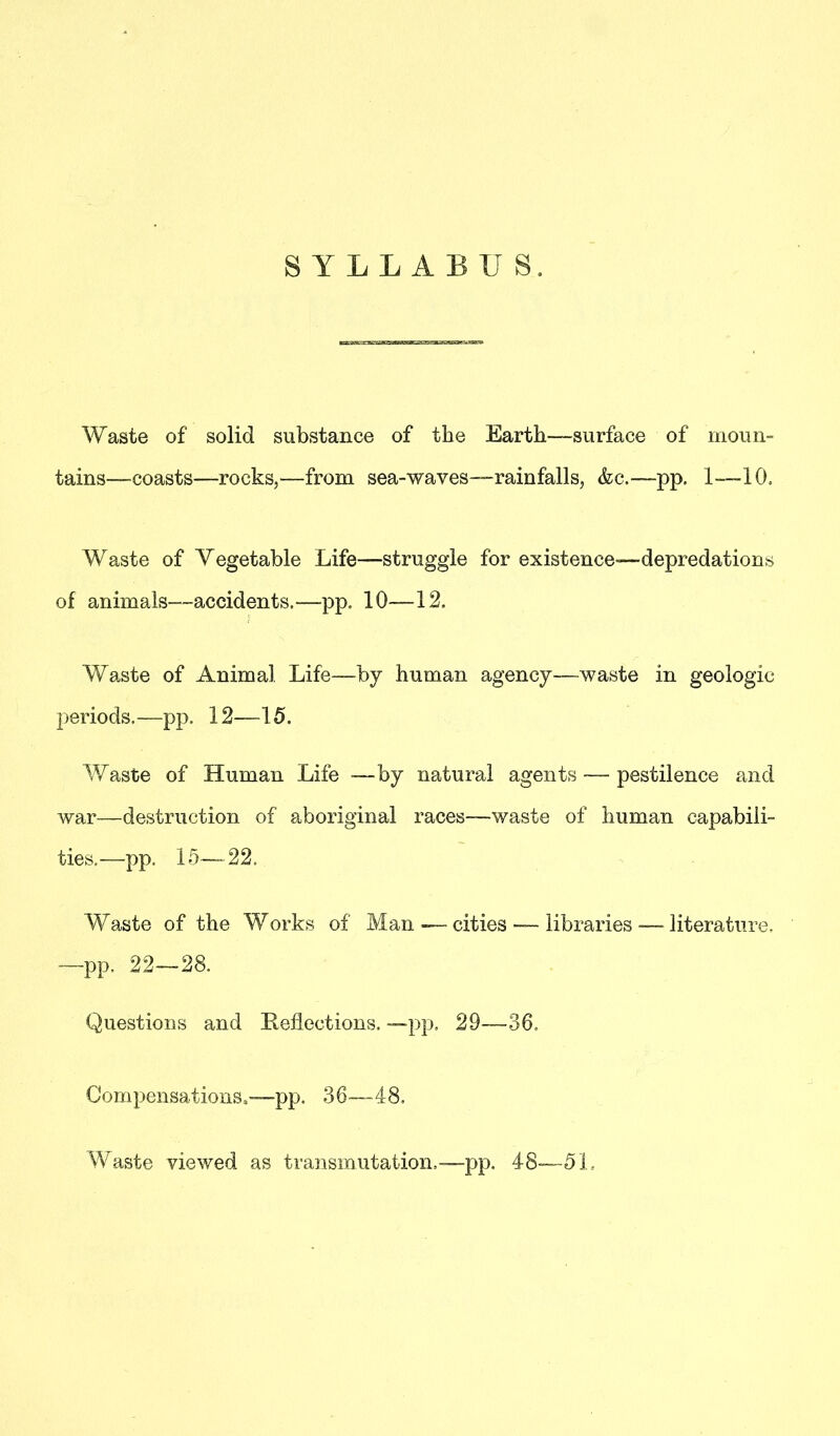 SYLLABUS. Waste of solid substance of the Earth—surface of moun- tains—coasts—rocks,—from sea-waves—rainfalls, &c.—pp. 1—10, Waste of Vegetable Life—struggle for existence—depredations of animals—accidents.—pp. 10—12. Waste of Animal Life—by human agency—waste in geologic periods.—pp. 12—15. Waste of Human Life —by natural agents — pestilence and war—destruction of aboriginal races—waste of human capabili- ties.—pp. 15—22, Waste of the Works of Man — cities — libraries—-literature. —pp. 22—28. Questions and Reflections. — pp. 29—36. Compensations.-—pp. 36—48. Waste viewed as transmutation,—pp. 48—51,