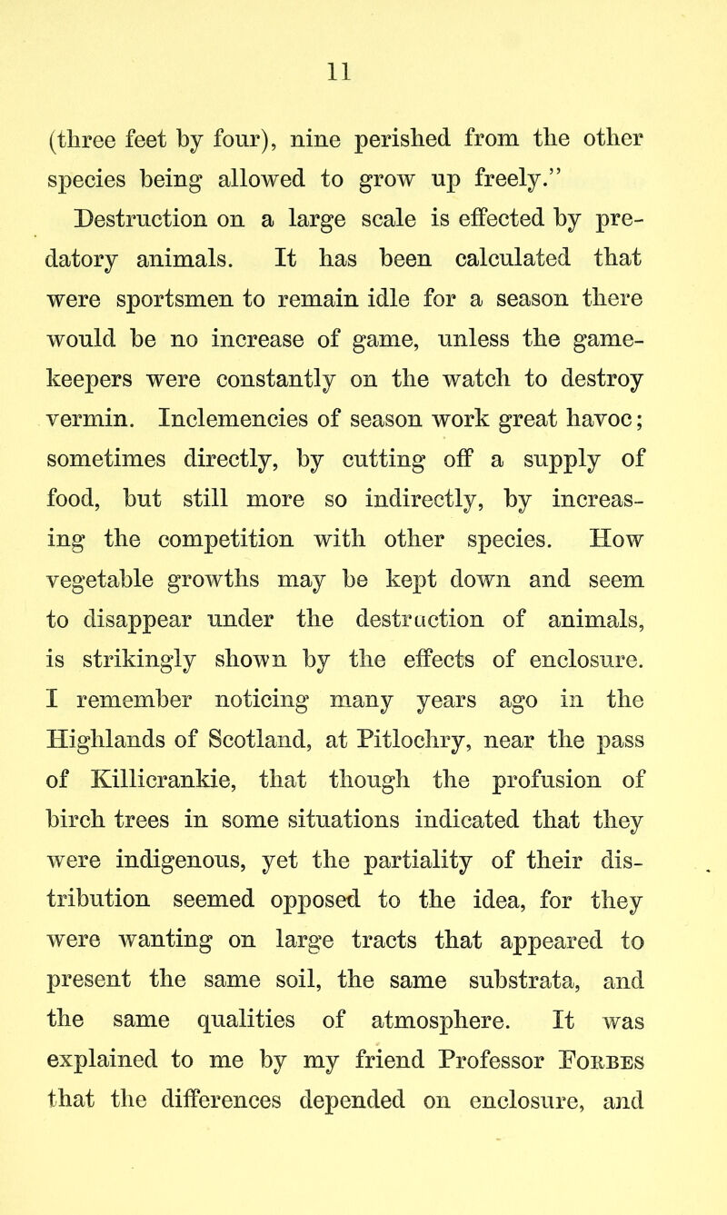 (three feet by four), nine perished from the other species being allowed to grow up freely.” Destruction on a large scale is effected by pre- datory animals. It has been calculated that were sportsmen to remain idle for a season there would be no increase of game, unless the game- keepers were constantly on the watch to destroy vermin. Inclemencies of season work great havoc; sometimes directly, by cutting off a supply of food, but still more so indirectly, by increas- ing the competition with other species. How vegetable growths may he kept down and seem to disappear under the destraction of animals, is strikingly shown by the effects of enclosure. I remember noticing many years ago in the Highlands of Scotland, at Pitlochry, near the pass of Killicrankie, that though the profusion of birch trees in some situations indicated that they were indigenous, yet the partiality of their dis- tribution seemed opposed to the idea, for they were wanting on large tracts that appeared to present the same soil, the same substrata, and the same qualities of atmosphere. It was explained to me by my friend Professor Porbes that the differences depended on enclosure, and