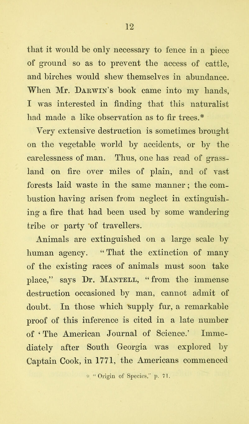 that it would be only necessary to fence in a piece of ground so as to prevent the access of cattle, and birches would shew themselves in abundance. When Mr. Darwin’s book came into my hands, I was interested in finding that this naturalist had made a like observation as to fir trees.* Very extensive destruction is sometimes brought on the vegetable world by accidents, or by the carelessness of man. Thus, one has read of grass- land on fire over miles of plain, and of vast forests laid waste in the same manner; the com- bustion having arisen from neglect in extinguish- ing a fire that had been used by some wandering tribe or party of travellers. Animals are extinguished on a large scale by human agency. “ That the extinction of many of the existing races of animals must soon take place,” says Dr. Mantell, “from the immense destruction occasioned by man, cannot admit of doubt. In those which supply fur, a remarkable proof of this inference is cited in a late number of 4 The American Journal of Science.’ Imme- diately after South Georgia was explored by Captain Cook, in 1771, the Americans commenced * “ Origin of Species,” p. 71.