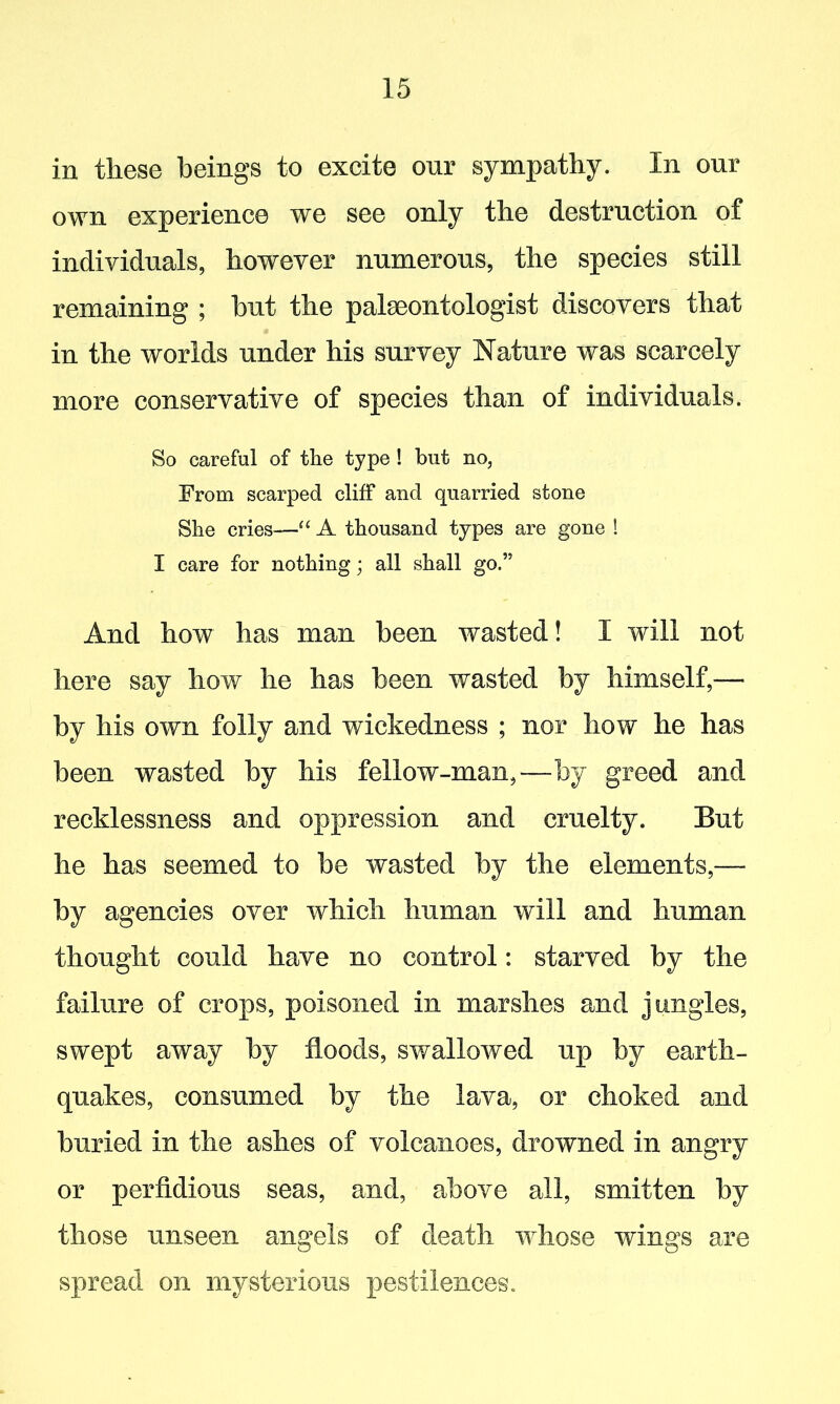 in these beings to excite our sympathy. In our own experience we see only the destruction of individuals, however numerous, the species still remaining ; but the palaeontologist discovers that in the worlds under his survey Nature was scarcely more conservative of species than of individuals. So careful of the type ! but no, From scarped cliff and quarried stone She cries—“ A thousand types are gone ! I care for nothing; all shall go.” And how has man been wasted! I will not here say how he has been wasted by himself,— by his own folly and wickedness ; nor how he has been wasted by his fellow-man,—by greed and recklessness and oppression and cruelty. But he has seemed to be wasted by the elements,— by agencies over which human will and human thought could have no control: starved by the failure of crops, poisoned in marshes and jungles, swept away by floods, swallowed up by earth- quakes, consumed by the lava, or choked and buried in the ashes of volcanoes, drowned in angry or perfidious seas, and, above all, smitten by those unseen angels of death whose wings are spread on mysterious pestilences.