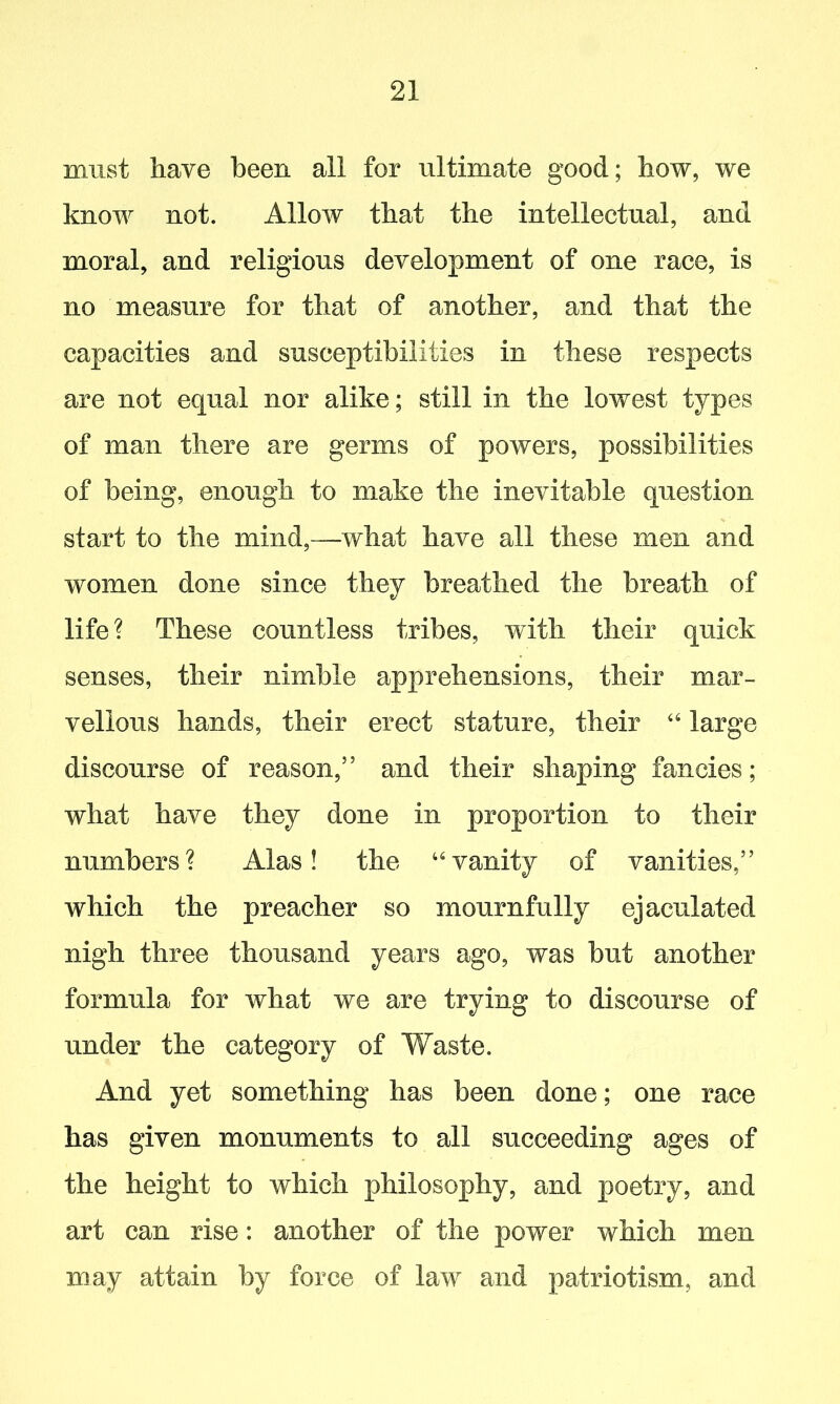 must have been all for ultimate good; how, we know not. Allow that the intellectual, and moral, and religious development of one race, is no measure for that of another, and that the capacities and susceptibilities in these respects are not equal nor alike; still in the lowest types of man there are germs of powers, possibilities of being, enough to make the inevitable question start to the mind,—what have all these men and women done since they breathed the breath of life ? These countless tribes, with their quick senses, their nimble apprehensions, their mar- vellous hands, their erect stature, their 44 large discourse of reason,” and their shaping fancies; what have they done in proportion to their numbers? Alas! the “vanity of vanities,” which the preacher so mournfully ejaculated nigh three thousand years ago, was but another formula for what we are trying to discourse of under the category of Waste. And yet something has been done; one race has given monuments to all succeeding ages of the height to which philosophy, and poetry, and art can rise: another of the power which men may attain by force of law and patriotism, and