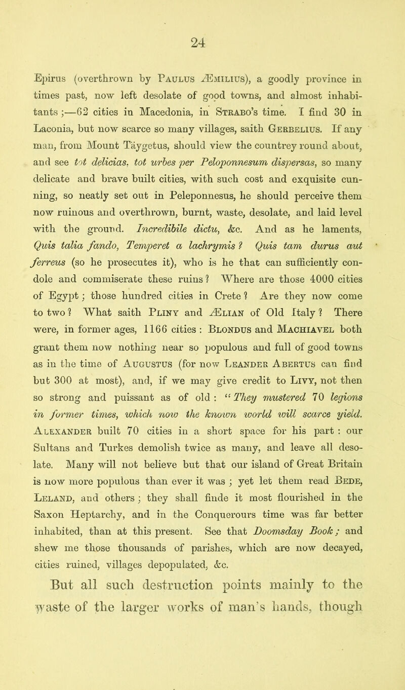 Epirus (overthrown by Paulus ^Emilius), a goodly province in times past, now left desolate of good towns, and almost inhabi- tants ;—62 cities in Macedonia, in Strabo’s time. I find 30 in Laconia, but now scarce so many villages, saith Gerbelius. If any man, from Mount Taygetus, should view the countrey round about, and see tot delicias, tot urbes per Peloponnesum dispersas, so many delicate and brave built cities, with such cost and exquisite cun- ning, so neatly set out in Peleponnesus, he should perceive them now ruinous and overthrown, burnt, waste, desolate, and laid level with the ground. Incredibile dictu, <fec. And as he laments, Quis talia fando, Temperet a lachrymis ? Quis tam durus aut ferreus (so he prosecutes it), who is he that can sufficiently con- dole and commiserate these ruins ? Where are those 4000 cities of Egypt; those hundred cities in Crete ? Are they now come to two ? What saith Pliny and HClian of Old Italy 1 There were, in former ages, 1166 cities : Blondus and Machiavel both grant them now nothing near so populous and full of good towns as in the time of Augustus (for now Leander Abertus can find but 300 at most), and, if we may give credit to Livy, not then so strong and puissant as of old: 11 They mustered 70 legions in former times, which now the known world will scarce yield. Alexander built 70 cities in a short space for his part : our Sultans and Turkes demolish twice as many, and leave all deso- late. Many will not believe but that our island of Great Britain is now more populous than ever it was ; yet let them read Bede, Leland, and others; they shall finde it most flourished in the Saxon Heptarchy, and in the Conquerours time was far better inhabited, than at this present. See that Doomsday Book; and shew me those thousands of parishes, which are now decayed, cities ruined, villages depopulated, &c. But all such destruction points mainly to the waste of the larger works of man’s hands, though