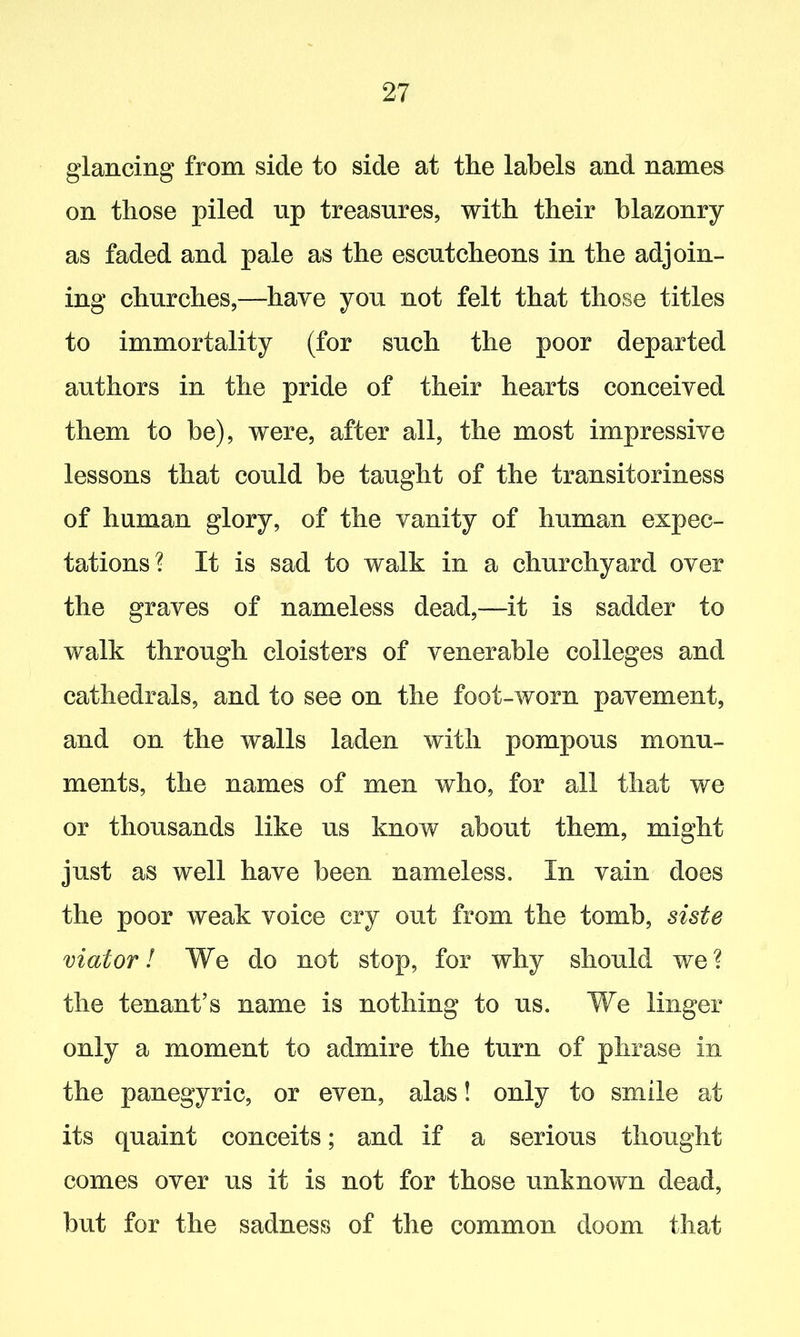 glancing from side to side at the labels and names on those piled up treasures, with their blazonry as faded and pale as the escutcheons in the adjoin- ing churches,—have you not felt that those titles to immortality (for such the poor departed authors in the pride of their hearts conceived them to be), were, after all, the most impressive lessons that could he taught of the transitoriness of human glory, of the vanity of human expec- tations? It is sad to walk in a churchyard over the graves of nameless dead,—it is sadder to walk through cloisters of venerable colleges and cathedrals, and to see on the foot-worn pavement, and on the walls laden with pompous monu- ments, the names of men who, for all that we or thousands like us know about them, might just as well have been nameless. In vain does the poor weak voice cry out from the tomb, siste viator l We do not stop, for why should we? the tenant’s name is nothing to us. We linger only a moment to admire the turn of phrase in the panegyric, or even, alas! only to smile at its quaint conceits; and if a serious thought comes over us it is not for those unknown dead, but for the sadness of the common doom that