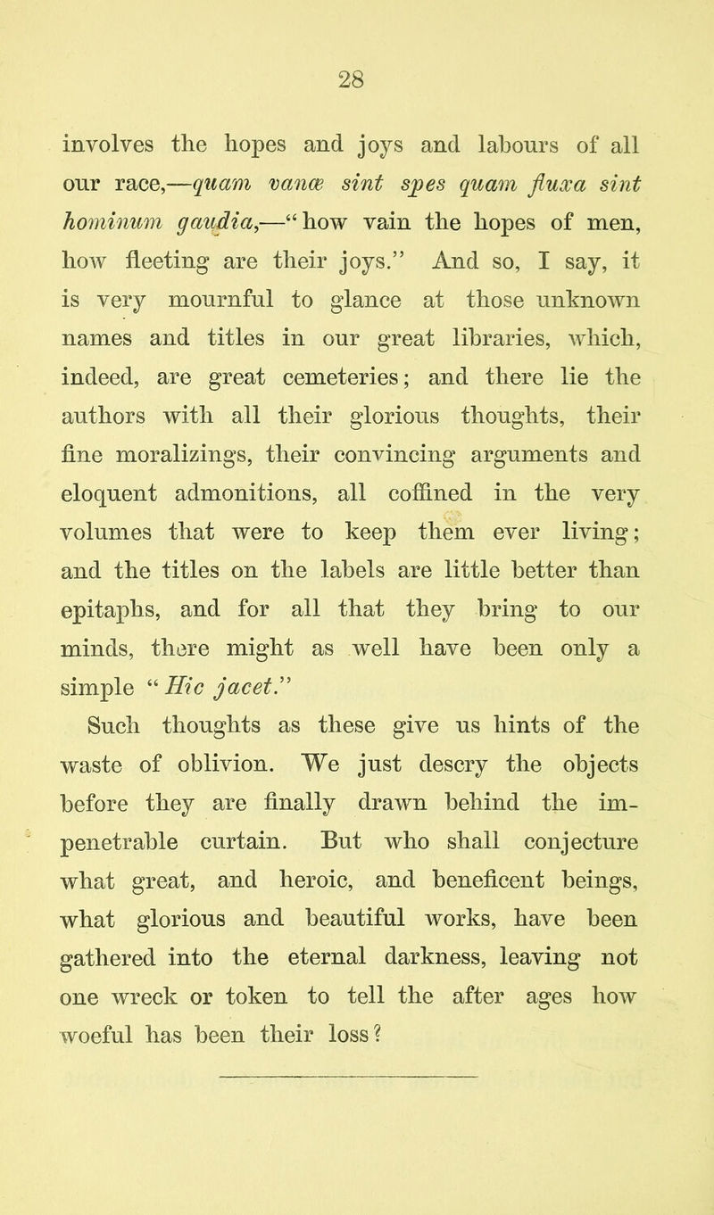 involves the hopes and joys and labours of all our race,—quam vance sint spes quam fluxa sint hominum gaiidia,—“how vain the hopes of men, how fleeting are their joys.” And so, I say, it is very mournful to glance at those unknown names and titles in our great libraries, which, indeed, are great cemeteries; and there lie the authors with all their glorious thoughts, their fine moralizings, their convincing arguments and eloquent admonitions, all coffined in the very volumes that were to keep them ever living; and the titles on the labels are little better than epitaphs, and for all that they bring to our minds, there might as well have been only a simple “Hie jacet” Such thoughts as these give us hints of the waste of oblivion. We just descry the objects before they are finally drawn behind the im- penetrable curtain. But who shall conjecture what great, and heroic, and beneficent beings, what glorious and beautiful works, have been gathered into the eternal darkness, leaving not one wreck or token to tell the after ages how woeful has been their loss?