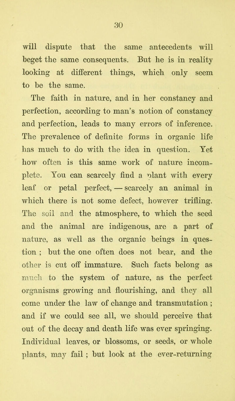 will dispute that the same antecedents will beget the same consequents. But he is in reality looking at different things, which only seem to be the same. The faith in nature, and in her constancy and perfection, according to man’s notion of constancy and perfection, leads to many errors of inference. The prevalence of definite forms in organic life has much to do with the idea in question. Yet how often is this same work of nature incom- plete. You can scarcely find a nlant with every leaf or petal perfect, — scarcely an animal in which there is not some defect, however trifling. The soil and the atmosphere, to which the seed and the animal are indigenous, are a part of nature, as well as the organic beings in ques- tion ; but the one often does not bear, and the other is cut off immature. Such facts belong as much to the system of nature, as the perfect organisms growing and flourishing, and they all come under the law of change and transmutation ; and if we could see all, we should perceive that out of the decay and death life was ever springing. Individual leaves, or blossoms, or seeds, or whole plants, may fail ; but look at the ever-returning