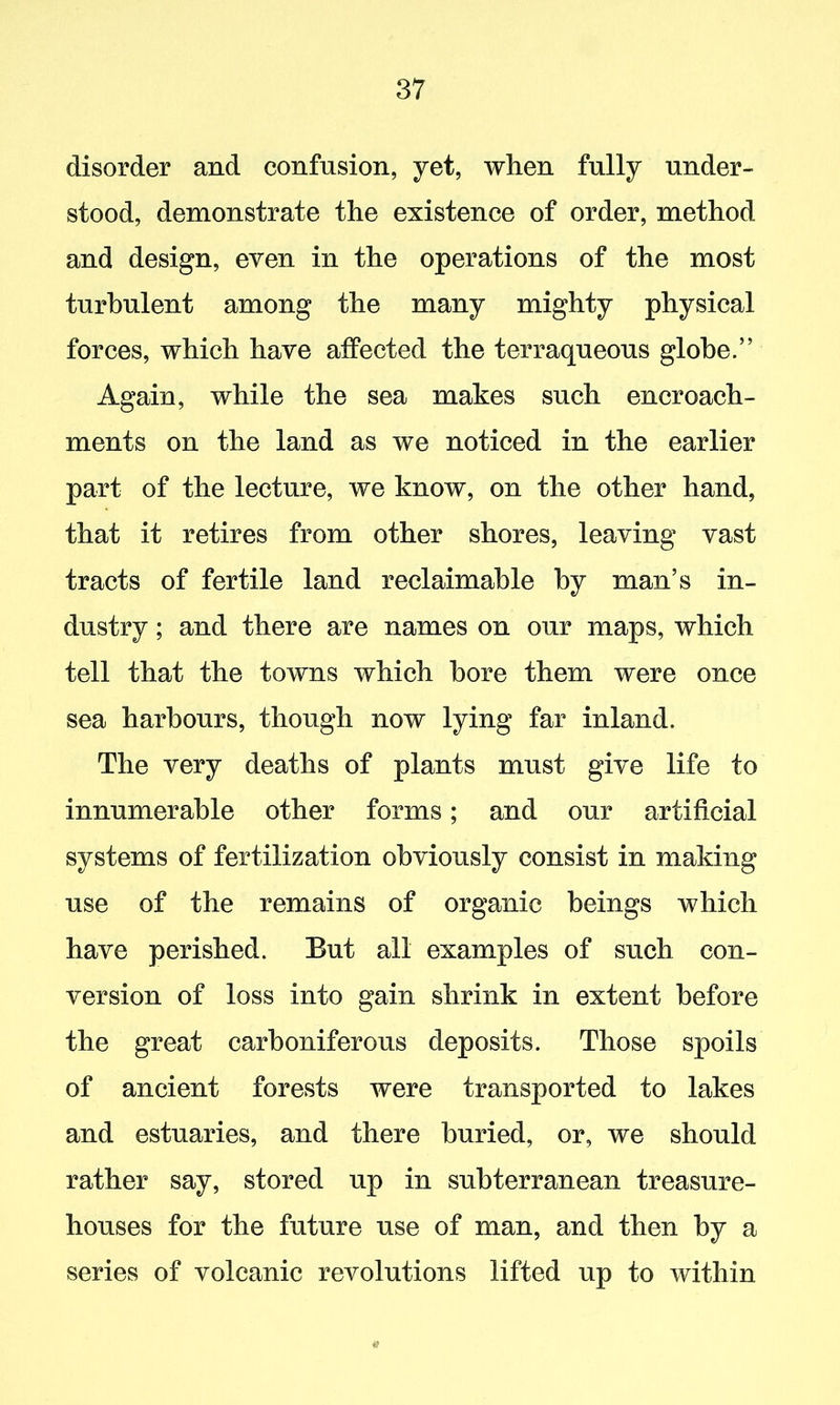 disorder and confusion, yet, when fully under- stood, demonstrate the existence of order, method and design, even in the operations of the most turbulent among the many mighty physical forces, which have affected the terraqueous globe.” Again, while the sea makes such encroach- ments on the land as we noticed in the earlier part of the lecture, we know, on the other hand, that it retires from other shores, leaving vast tracts of fertile land reclaimable by man’s in- dustry ; and there are names on our maps, which tell that the towns which bore them were once sea harbours, though now lying far inland. The very deaths of plants must give life to innumerable other forms; and our artificial systems of fertilization obviously consist in making use of the remains of organic beings which have perished. But all examples of such con- version of loss into gain shrink in extent before the great carboniferous deposits. Those spoils of ancient forests were transported to lakes and estuaries, and there buried, or, we should rather say, stored up in subterranean treasure- houses for the future use of man, and then by a series of volcanic revolutions lifted up to within