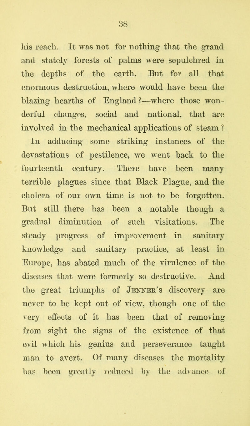 his reach. It was not for nothing that the grand and stately forests of palms were sepulchred in the depths of the earth. But for all that enormous destruction, where would have been the blazing hearths of England?—where those won- derful changes, social and national, that are involved in the mechanical applications of steam ? In adducing some striking instances of the devastations of pestilence, we went back to the fourteenth century. There have been many terrible plagues since that Black Plague, and the cholera of our own time is not to be forgotten. But still there has been a notable though a gradual diminution of such visitations. The steady progress of improvement in sanitary knowledge and sanitary practice, at least in Europe, has abated much of the virulence of the diseases that were formerly so destructive. And the great triumphs of Jenneh’s discovery are never to be kept out of view, though one of the very effects of it has been that of removing from sight the signs of the existence of that evil which his genius and perseverance taught man to avert. Of many diseases the mortality has been greatly reduced by the advance of