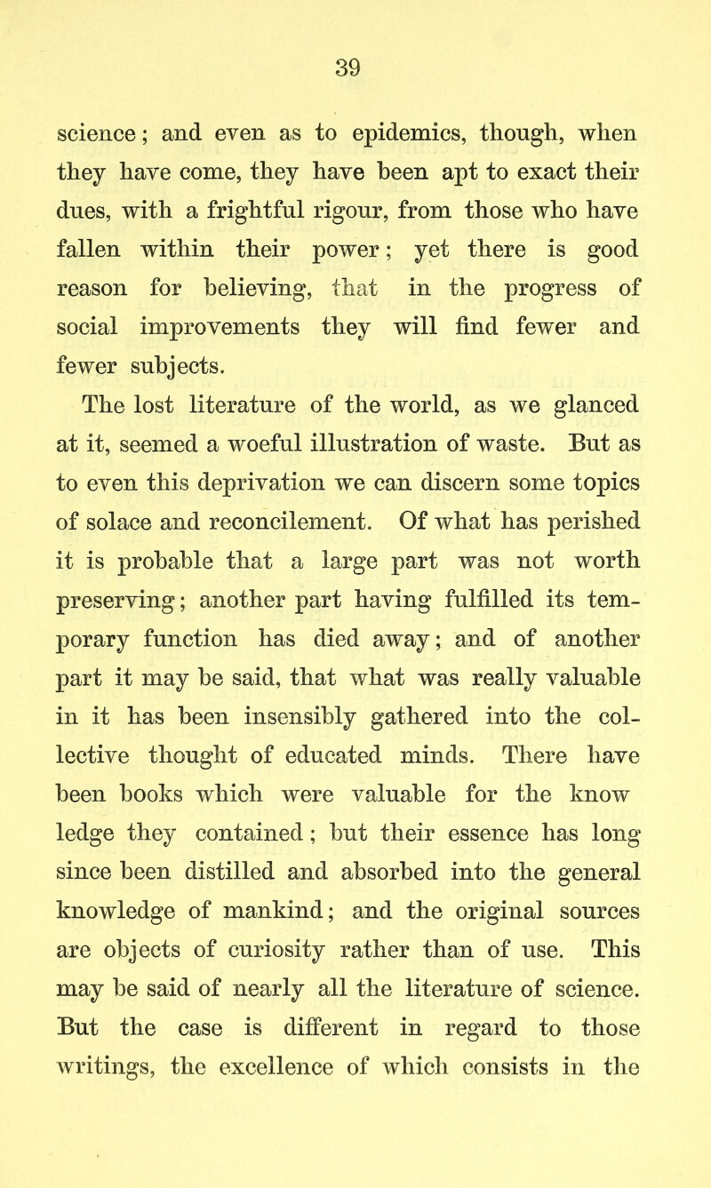 science; and even as to epidemics, though, when they have come, they have been apt to exact their dues, with a frightful rigour, from those who have fallen within their power; yet there is good reason for believing, that in the progress of social improvements they will find fewer and fewer subjects. The lost literature of the world, as we glanced at it, seemed a woeful illustration of waste. But as to even this deprivation we can discern some topics of solace and reconcilement. Of what has perished it is probable that a large part was not worth preserving; another part having fulfilled its tem- porary function has died away; and of another part it may he said, that what was really valuable in it has been insensibly gathered into the col- lective thought of educated minds. There have been books which were valuable for the know ledge they contained; but their essence has long since been distilled and absorbed into the general knowledge of mankind; and the original sources are objects of curiosity rather than of use. This may be said of nearly all the literature of science. But the case is different in regard to those writings, the excellence of which consists in the