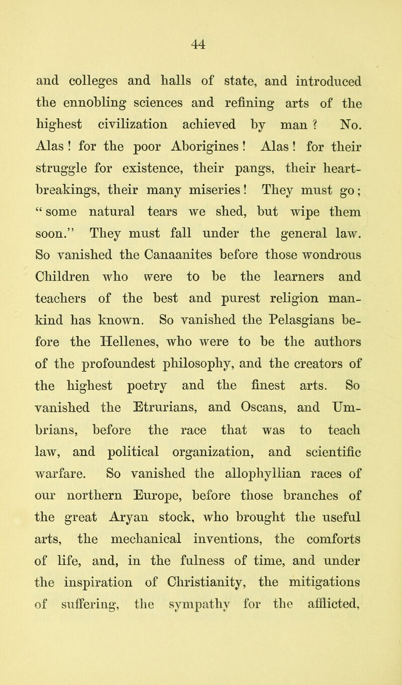 and colleges and halls of state, and introduced the ennobling sciences and refining arts of the highest civilization achieved by man ? No. Alas ! for the poor Aborigines ! Alas ! for their struggle for existence, their pangs, their heart- breakings, their many miseries ! They must go; “ some natural tears we shed, but wipe them soon.” They must fall under the general law. So vanished the Canaanites before those wondrous Children who were to he the learners and teachers of the best and purest religion man- kind has known. So vanished the Pelasgians be- fore the Hellenes, who were to be the authors of the profoundest philosophy, and the creators of the highest poetry and the finest arts. So vanished the Etrurians, and Oscans, and Um- brians, before the race that was to teach law, and political organization, and scientific warfare. So vanished the allophyllian races of our northern Europe, before those branches of the great Aryan stock, who brought the useful arts, the mechanical inventions, the comforts of life, and, in the fulness of time, and under the inspiration of Christianity, the mitigations of suffering, the sympathy for the afflicted.