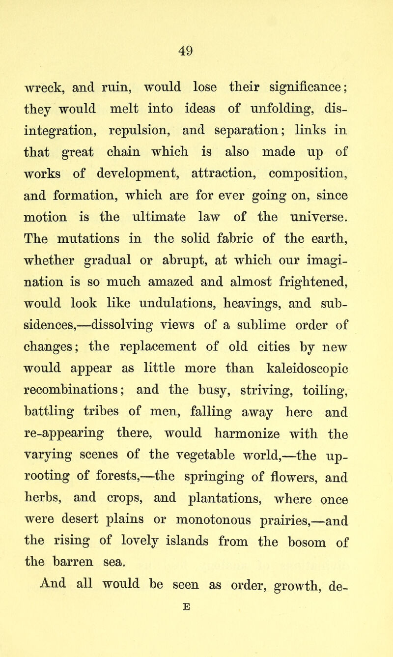 wreck, and ruin, would lose their significance; they would melt into ideas of unfolding, dis- integration, repulsion, and separation; links in that great chain which is also made up of works of development, attraction, composition, and formation, which are for ever going on, since motion is the ultimate law of the universe. The mutations in the solid fabric of the earth, whether gradual or abrupt, at which our imagi- nation is so much amazed and almost frightened, would look like undulations, heavings, and sub- sidences,—dissolving views of a sublime order of changes; the replacement of old cities by new would appear as little more than kaleidoscopic recombinations; and the busy, striving, toiling, battling tribes of men, falling away here and re-appearing there, would harmonize with the varying scenes of the vegetable world,—the up- rooting of forests,—the springing of flowers, and herbs, and crops, and plantations, where once were desert plains or monotonous prairies,—and the rising of lovely islands from the bosom of the barren sea. And all would be seen as order, growth, de- E