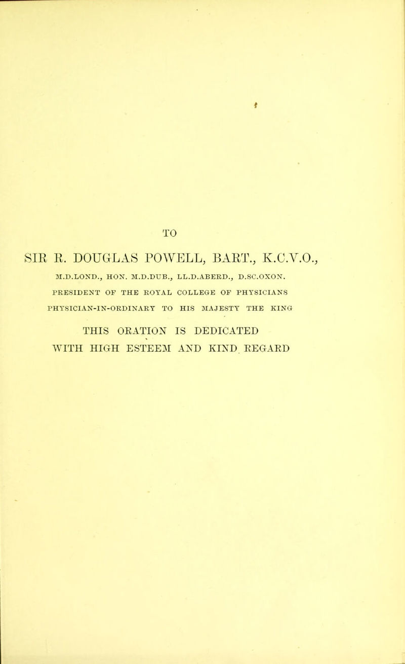 t TO SIR R. DOUGLAS POWELL, BART., K.C.Y.O., M.D.LOND., HON. M.D.DUB., LL.D.ABERD., D.SC.OXON. PRESIDENT OF THE ROYAL COLLEGE OF PHYSICIANS PHYSICIAN-IN-ORDINARY TO HIS MAJESTY THE KING THIS ORATION IS DEDICATED WITH HIGH ESTEEM AND KIND. REGARD