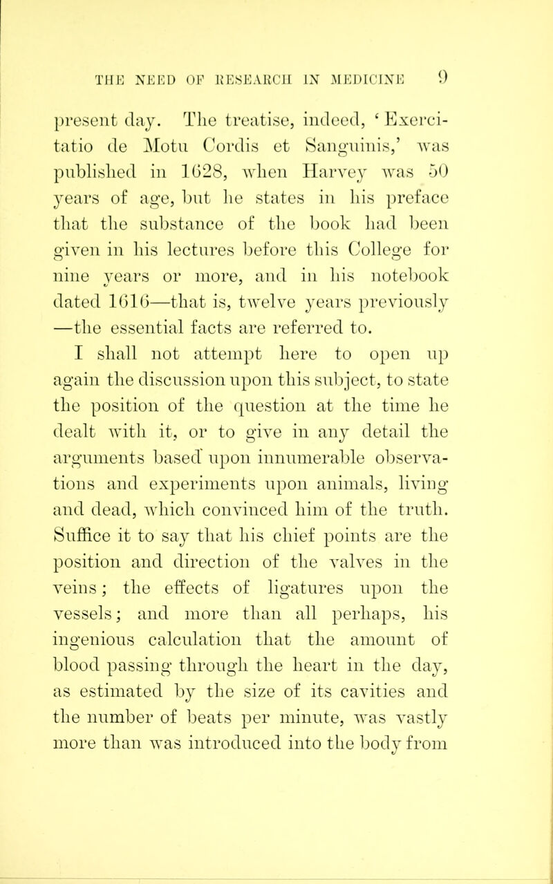 present clay. The treatise, indeed, ‘ Exerci- tatio de Motu Cordis et Sanguinis,’ was published in 1628, when Harvey was 50 years of age, but he states in his preface that the substance of the book had been given in his lectures before this College for nine years or more, and in his notebook dated 1616—that is, twelve years previously —the essential facts are referred to. I shall not attempt here to open up again the discussion upon this subject, to state the position of the question at the time he dealt with it, or to give in any detail the arguments based' upon innumerable observa- tions and experiments upon animals, living and dead, which convinced him of the truth. Suffice it to say that his chief points are the position and direction of the valves in the veins; the effects of ligatures upon the vessels; and more than all perhaps, his ingenious calculation that the amount of blood passing through the heart in the day, as estimated by the size of its cavities and the number of beats per minute, was vastly more than was introduced into the body from