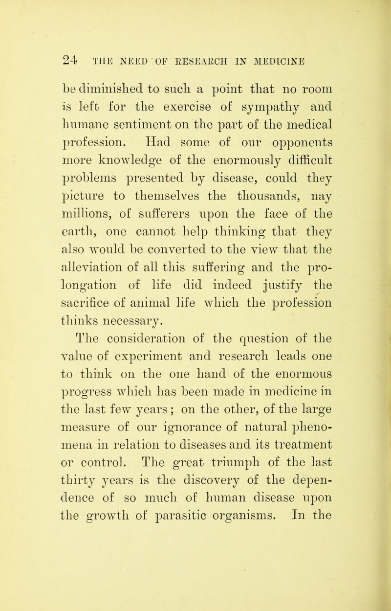 be diminished to such a point that no room is left for the exercise of sympathy and humane sentiment on the part of the medical profession. Had some of our opponents more knowledge of the enormously difficult problems presented by disease, could they picture to themselves the thousands, nay millions, of sufferers upon the face of the earth, one cannot help thinking that they also would be converted to the view that the alleviation of all this suffering and the pro- longation of life did indeed justify the sacrifice of animal life which the profession thinks necessary. The consideration of the question of the value of experiment and research leads one to think on the one hand of the enormous progress which has been made in medicine in the last few years; on the other, of the large measure of our ignorance of natural pheno- mena in relation to diseases and its treatment or control. The great triumph of the last thirty years is the discovery of the depen- dence of so much of human disease upon the growth of parasitic organisms. In the